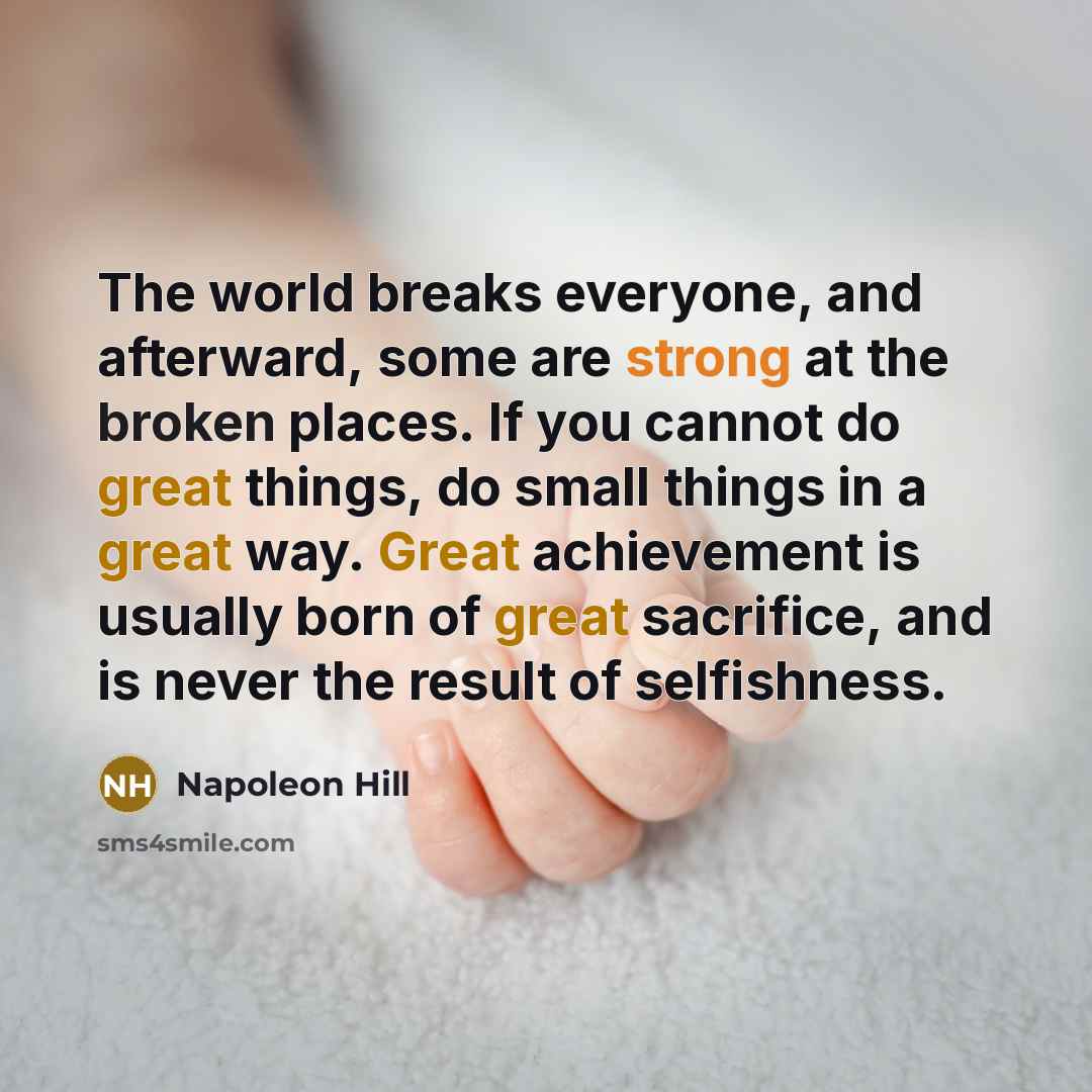 “The world breaks everyone, and afterward, some are strong at the broken places. If you cannot do great things, do small things in a great way. Great achievement is usually born of great sacrifice, and is never the result of selfishness.” quote by Napoleon Hill