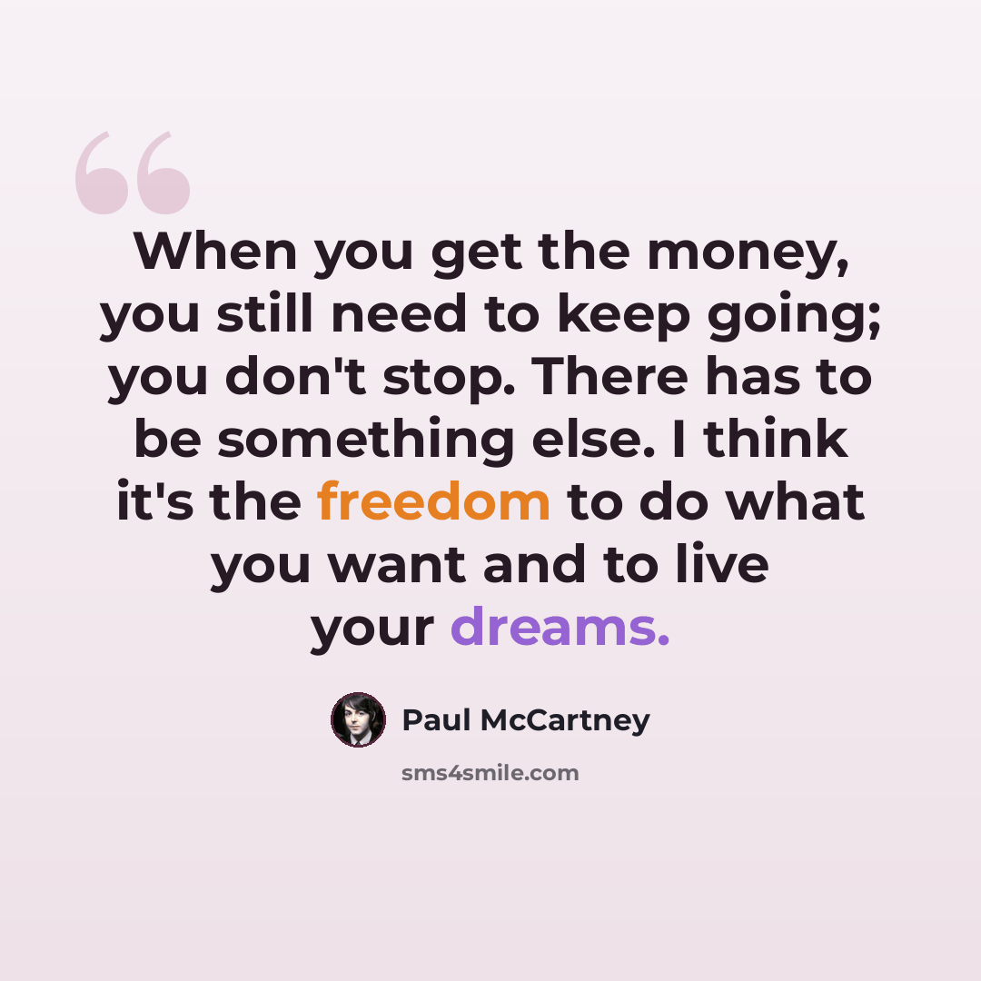 “When you get the money, you still need to keep going; you don't stop. There has to be something else. I think it's the freedom to do what you want and to live your dreams.” quote by Paul McCartney