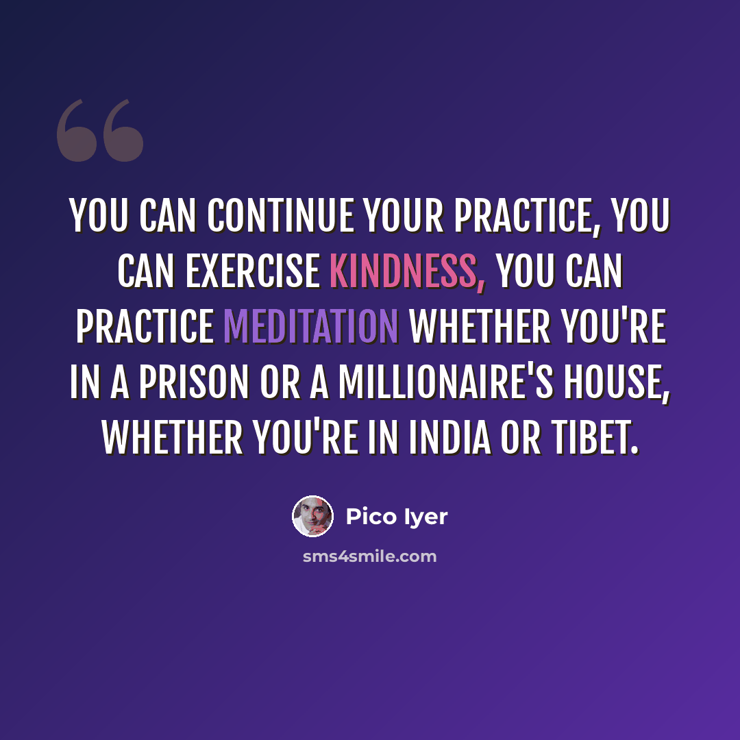 “You can continue your practice, you can exercise kindness, you can practice meditation whether you're in a prison or a millionaire's house, whether you're in India or Tibet.” quote by Pico Iyer