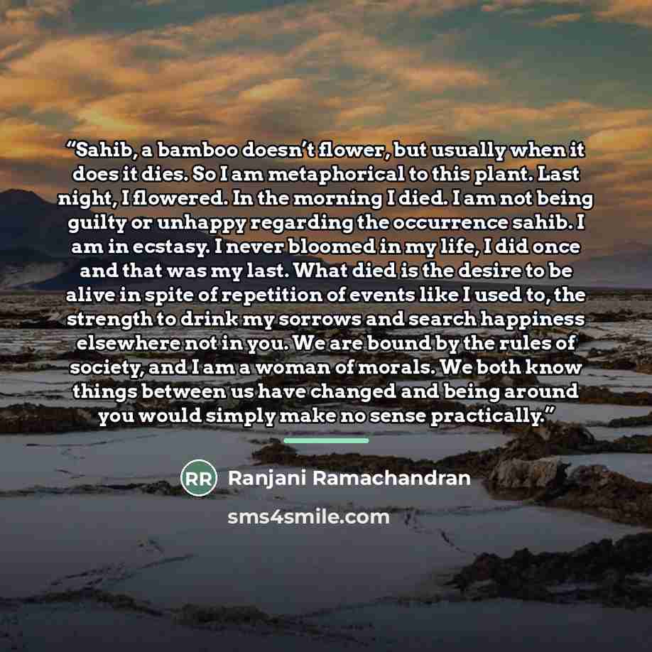 “Sahib, a bamboo doesn’t flower, but usually when it does it dies. So I am metaphorical to this plant. Last night, I flowered. In the morning I died. I am not being guilty or unhappy regarding the occurrence sahib. I am in ecstasy. I never bloomed in my life, I did once and that was my last. What…” quote by Ranjani Ramachandran