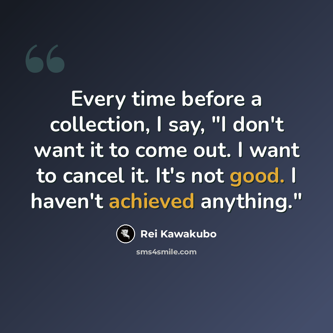 “Every time before a collection, I say, "I don't want it to come out. I want to cancel it. It's not good. I haven't achieved anything."” quote by Rei Kawakubo