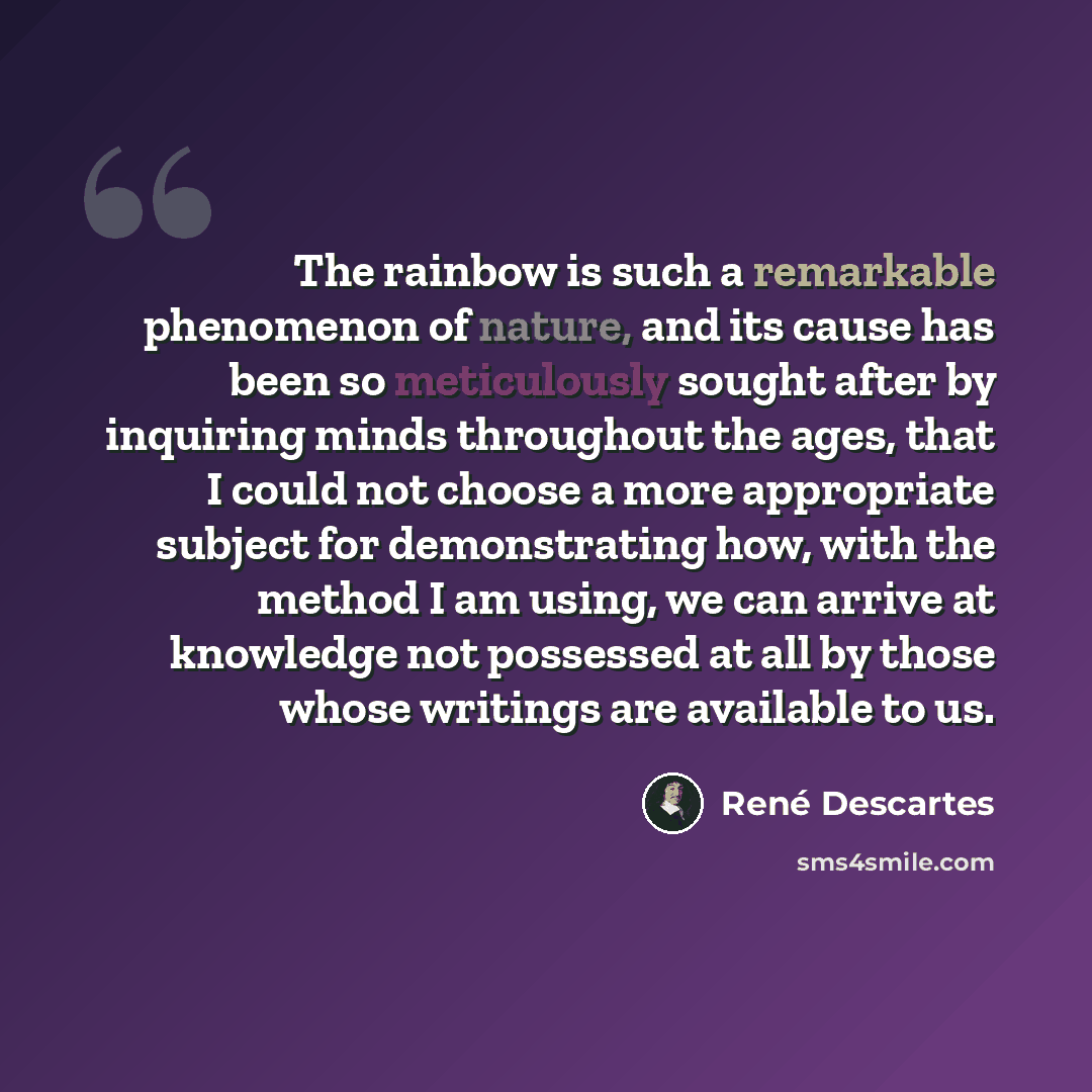“The rainbow is such a remarkable phenomenon of nature, and its cause has been so meticulously sought after by inquiring minds throughout the ages, that I could not choose a more appropriate subject for demonstrating how, with the method I am using, we can arrive at knowledge not possessed at all…” quote by Rene Descartes