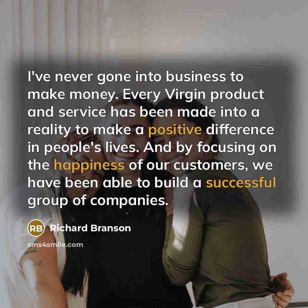 “I've never gone into business to make money. Every Virgin product and service has been made into a reality to make a positive difference in people's lives. And by focusing on the happiness of our customers, we have been able to build a successful group of companies.” quote by Richard Branson
