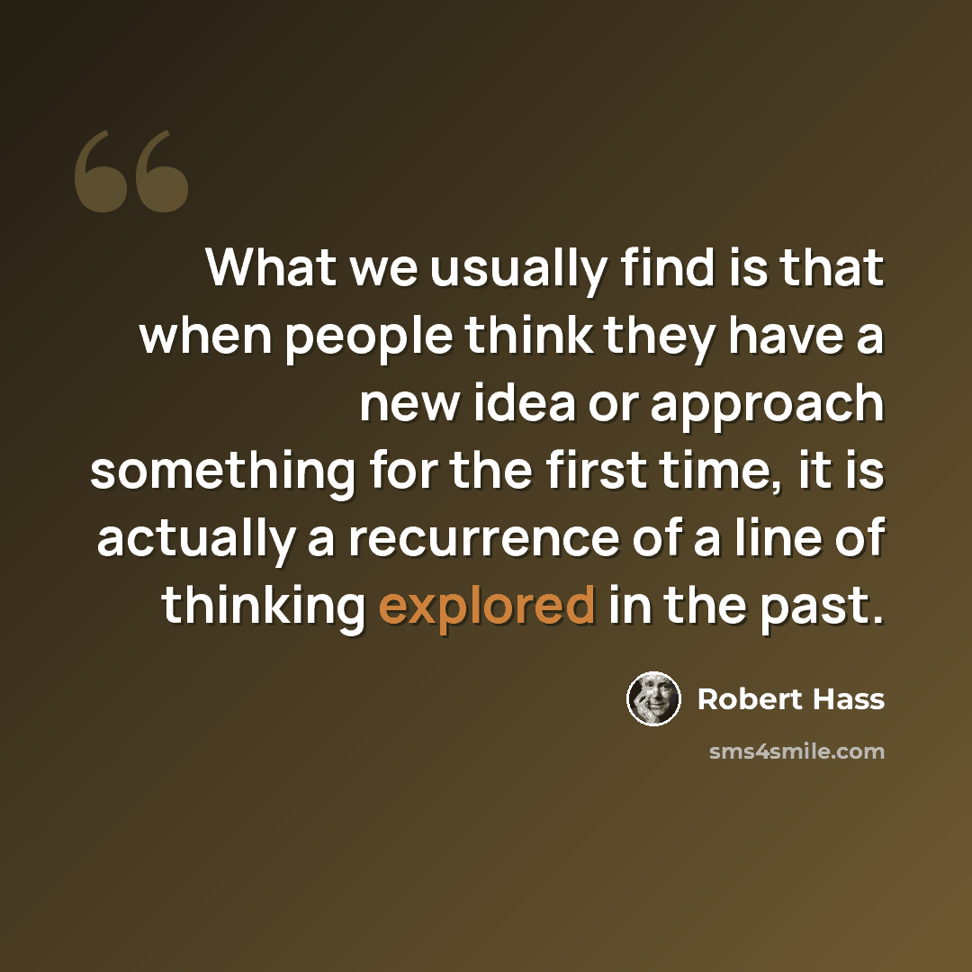 “What we usually find is that when people think they have a new idea or approach something for the first time, it is actually a recurrence of a line of thinking explored in the past.” quote by Robert Hass