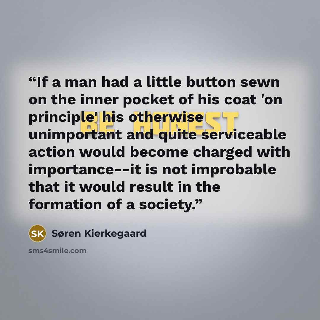 “If a man had a little button sewn on the inner pocket of his coat 'on principle' his otherwise unimportant and quite serviceable action would become charged with importance--it is not improbable that it would result in the formation of a society.” quote by Søren Kierkegaard