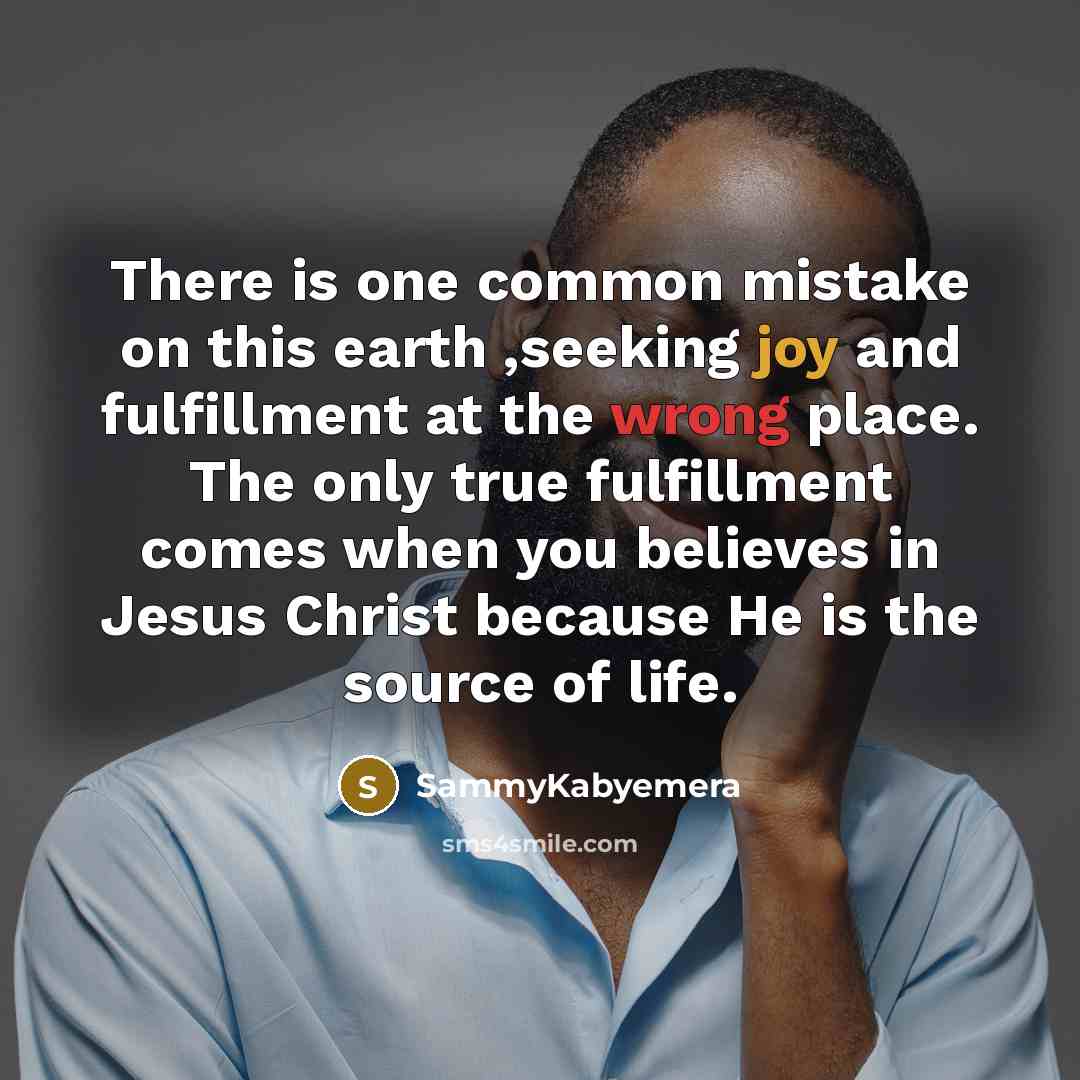 “There is one common mistake on this earth ,seeking joy and fulfillment at the wrong place. The only true fulfillment comes when you believes in Jesus Christ because He is the source of life.” quote by Sammykabyemera
