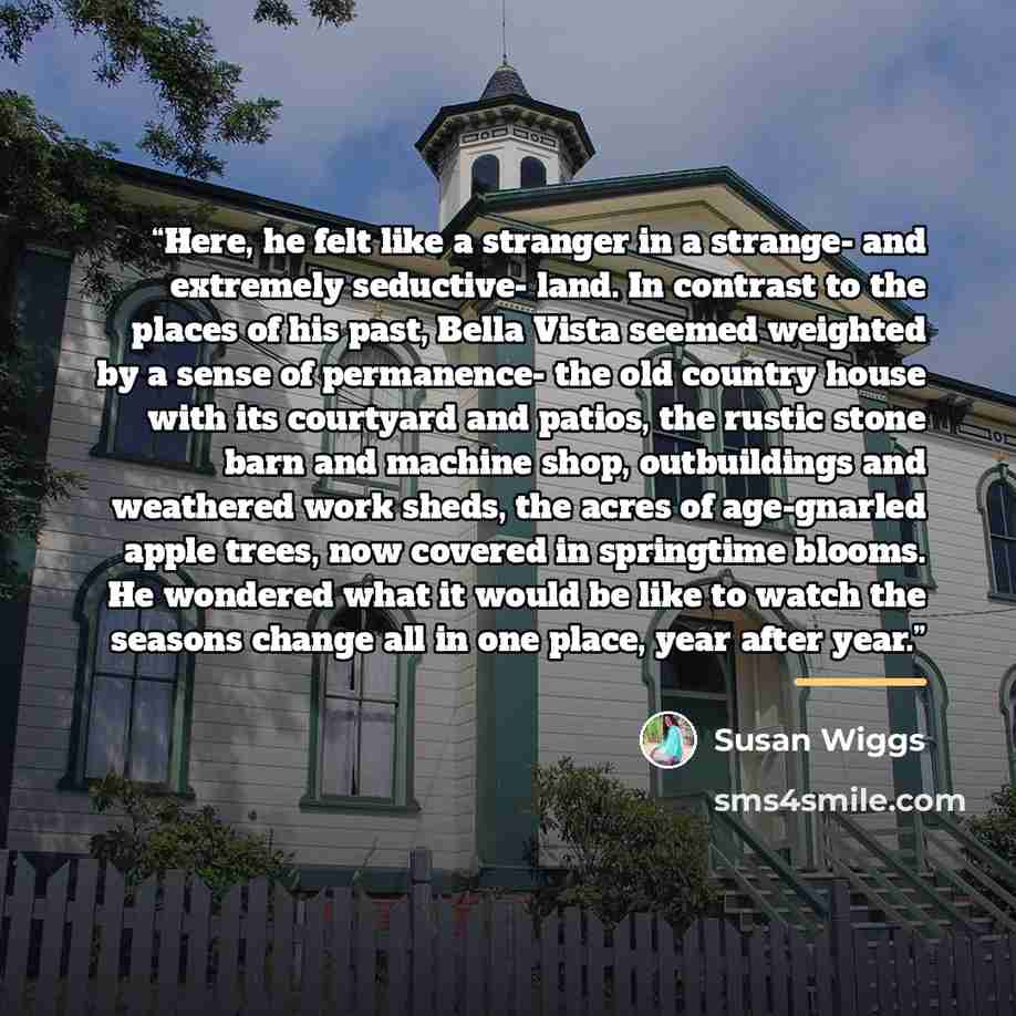 “Here, he felt like a stranger in a strange- and extremely seductive- land. In contrast to the places of his past, Bella Vista seemed weighted by a sense of permanence- the old country house with its courtyard and patios, the rustic stone barn and machine shop, outbuildings and weathered work…” quote by Susan Wiggs