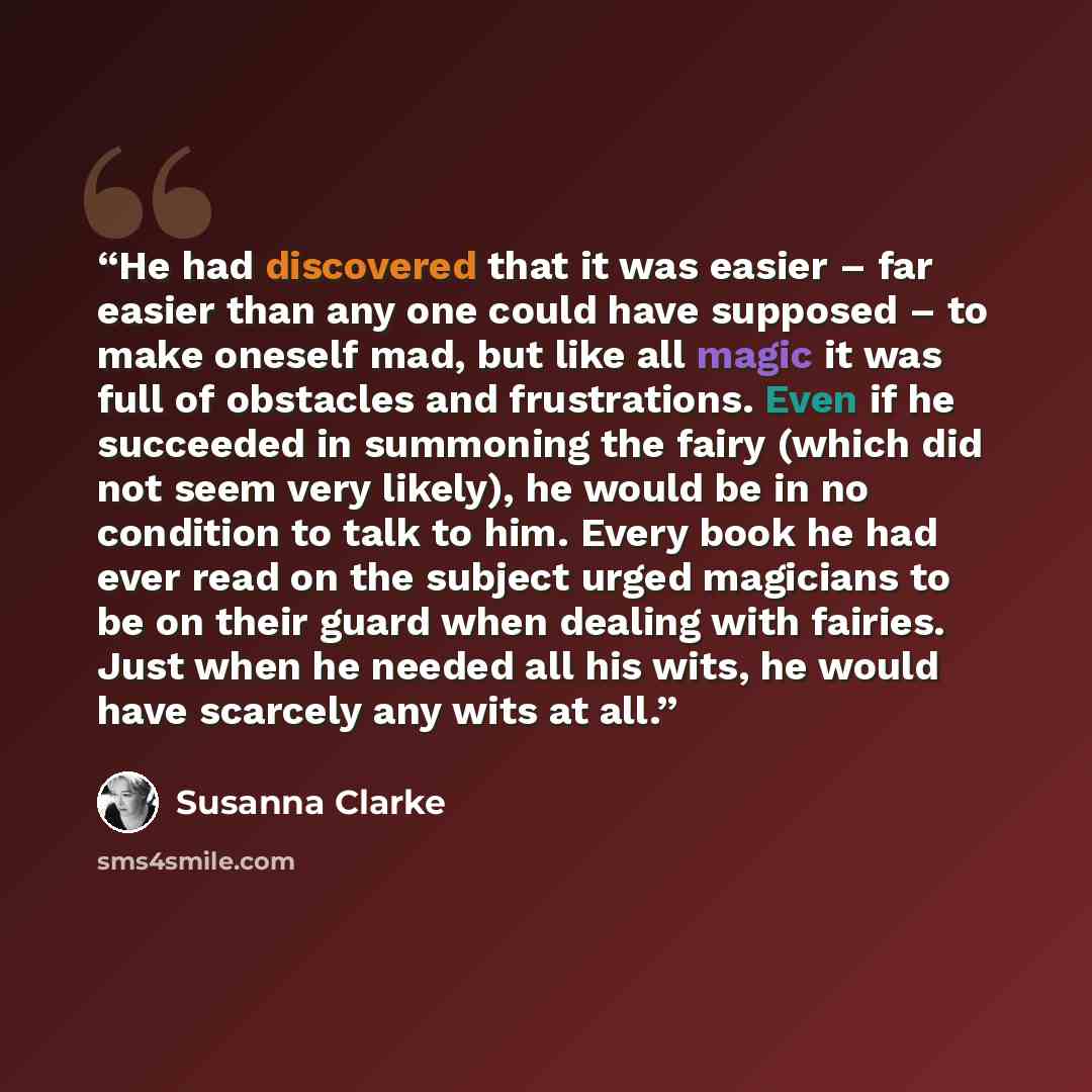 “He had discovered that it was easier – far easier than any one could have supposed – to make oneself mad, but like all magic it was full of obstacles and frustrations. Even if he succeeded in summoning the fairy (which did not seem very likely), he would be in no condition to talk to him. Every…” quote by Susanna Clarke