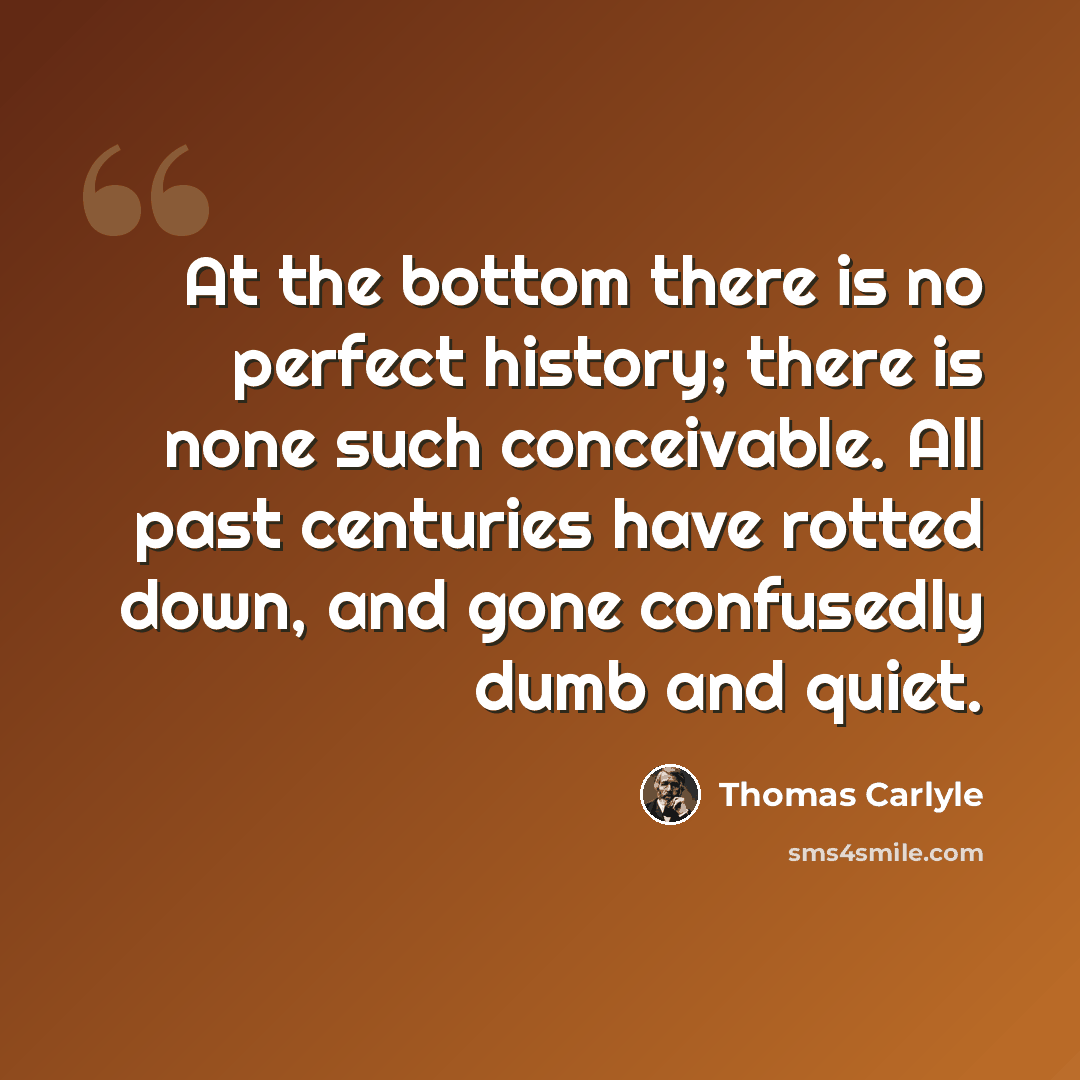 “At the bottom there is no perfect history; there is none such conceivable. All past centuries have rotted down, and gone confusedly dumb and quiet.” quote by Thomas Carlyle