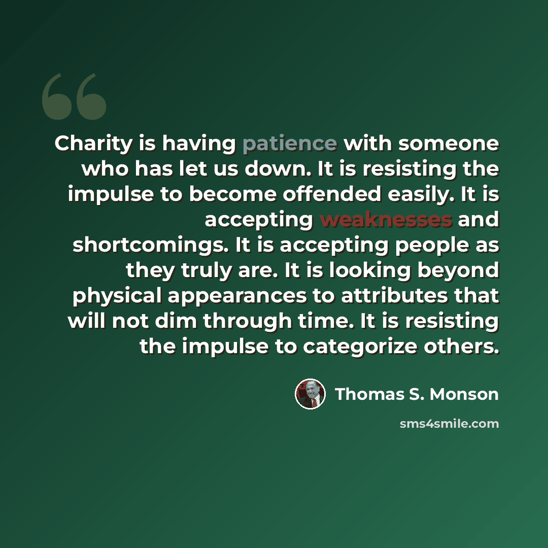 “Charity is having patience with someone who has let us down. It is resisting the impulse to become offended easily. It is accepting weaknesses and shortcomings. It is accepting people as they truly are. It is looking beyond physical appearances to attributes that will not dim through time. It is…” quote by Thomas S. Monson