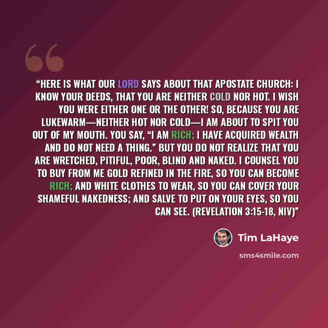 “Here is what our Lord says about that apostate church: I know your deeds, that you are neither cold nor hot. I wish you were either one or the other! So, because you are lukewarm—neither hot nor cold—I am about to spit you out of my mouth. You say, “I am rich; I have acquired wealth and do not…” quote by Tim LaHaye