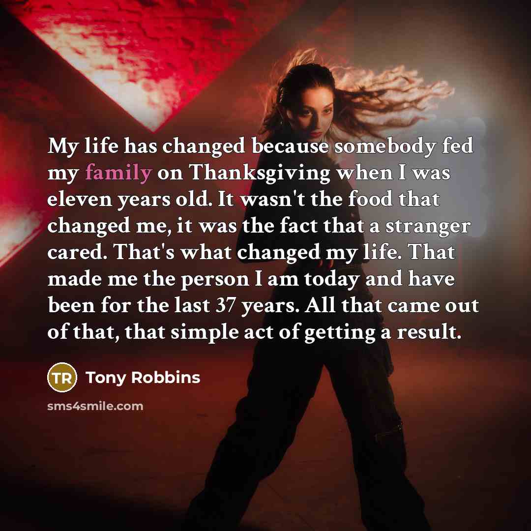 “My life has changed because somebody fed my family on Thanksgiving when I was eleven years old. It wasn't the food that changed me, it was the fact that a stranger cared. That's what changed my life. That made me the person I am today and have been for the last 37 years. All that came out of that…” quote by Tony Robbins
