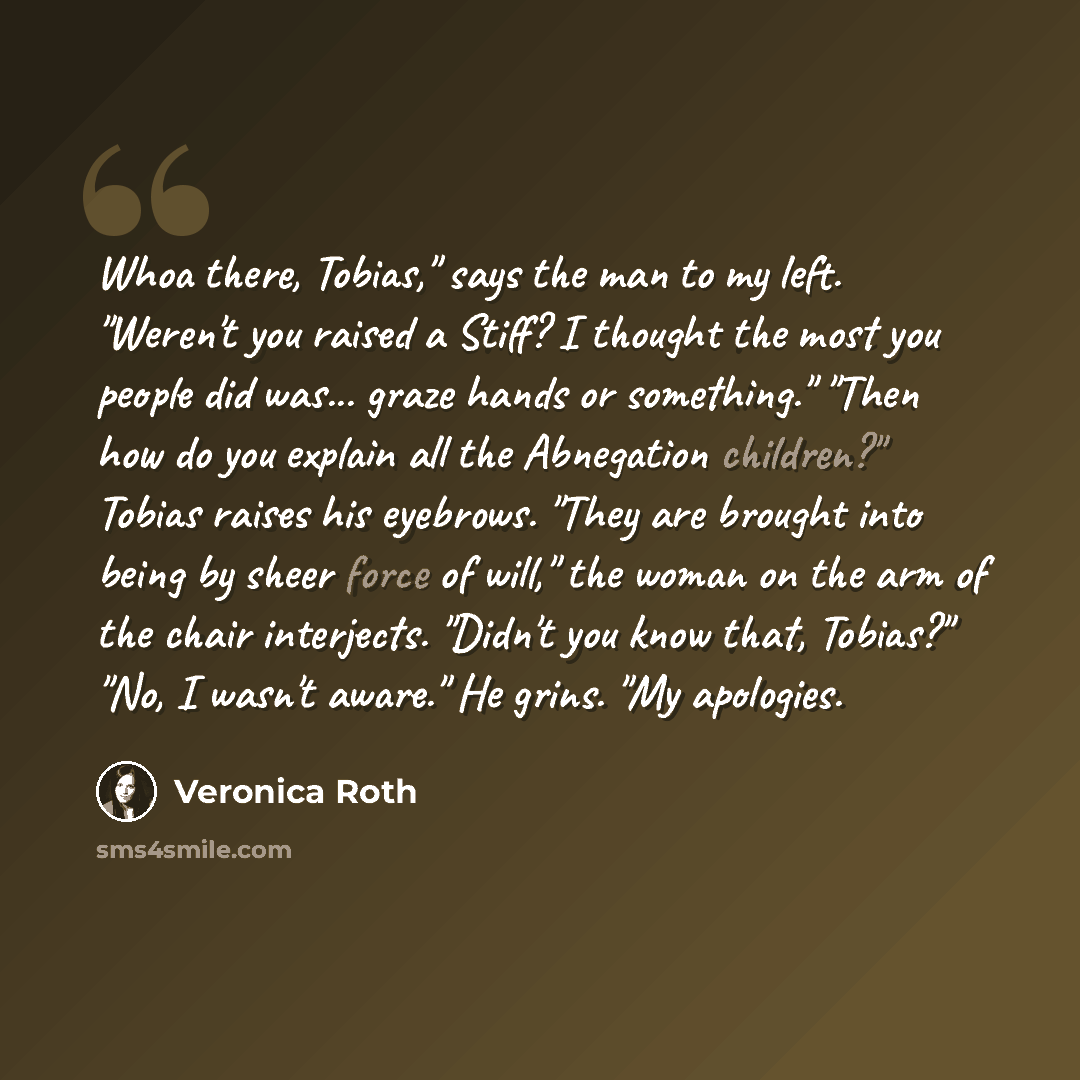 “Whoa there, Tobias," says the man to my left. "Weren't you raised a Stiff? I thought the most you people did was... graze hands or something." "Then how do you explain all the Abnegation children?" Tobias raises his eyebrows. "They are brought into being by sheer force of will," the woman on the…” quote by Veronica Roth