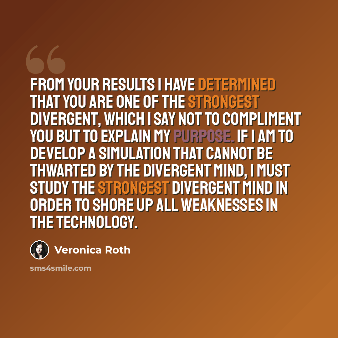 “From your results I have determined that you are one of the strongest Divergent, which I say not to compliment you but to explain my purpose. If I am to develop a simulation that cannot be thwarted by the Divergent mind, I must study the strongest Divergent mind in order to shore up all weaknesses…” quote by Veronica Roth