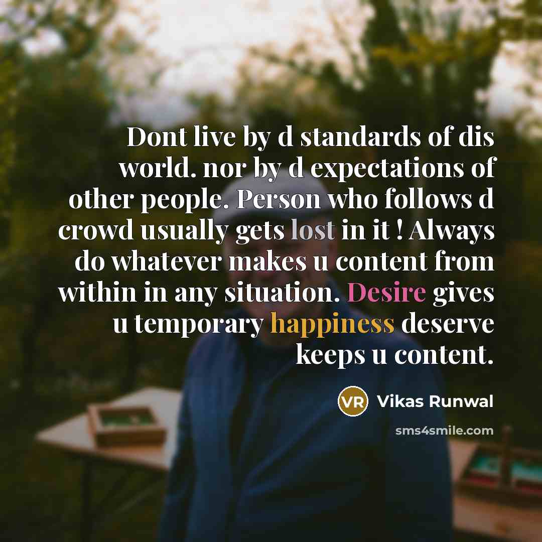 “Dont live by d standards of dis world. nor by d expectations of other people. Person who follows d crowd usually gets lost in it ! Always do whatever makes u content from within in any situation. Desire gives u temporary happiness deserve keeps u content.” quote by Vikas Runwal
