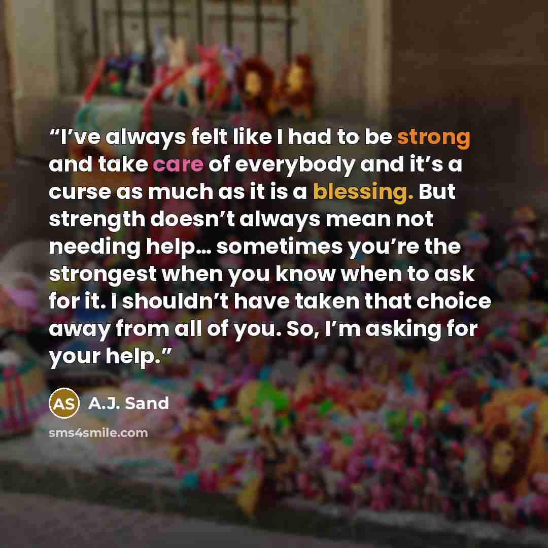 “I’ve always felt like I had to be strong and take care of everybody and it’s a curse as much as it is a blessing. But strength doesn’t always mean not needing help… sometimes you’re the strongest when you know when to ask for it. I shouldn’t have taken that choice away from all of you. So, I’m…” quote by A.J. Sand