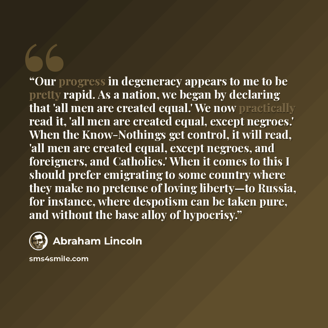 “Our progress in degeneracy appears to me to be pretty rapid. As a nation, we began by declaring that 'all men are created equal.' We now practically read it, 'all men are created equal, except negroes.' When the Know-Nothings get control, it will read, 'all men are created equal, except negroes…” quote by Abraham Lincoln