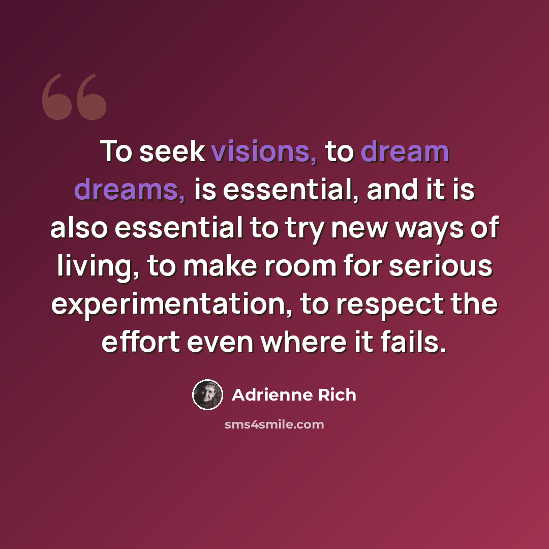 “To seek visions, to dream dreams, is essential, and it is also essential to try new ways of living, to make room for serious experimentation, to respect the effort even where it fails.” quote by Adrienne Rich