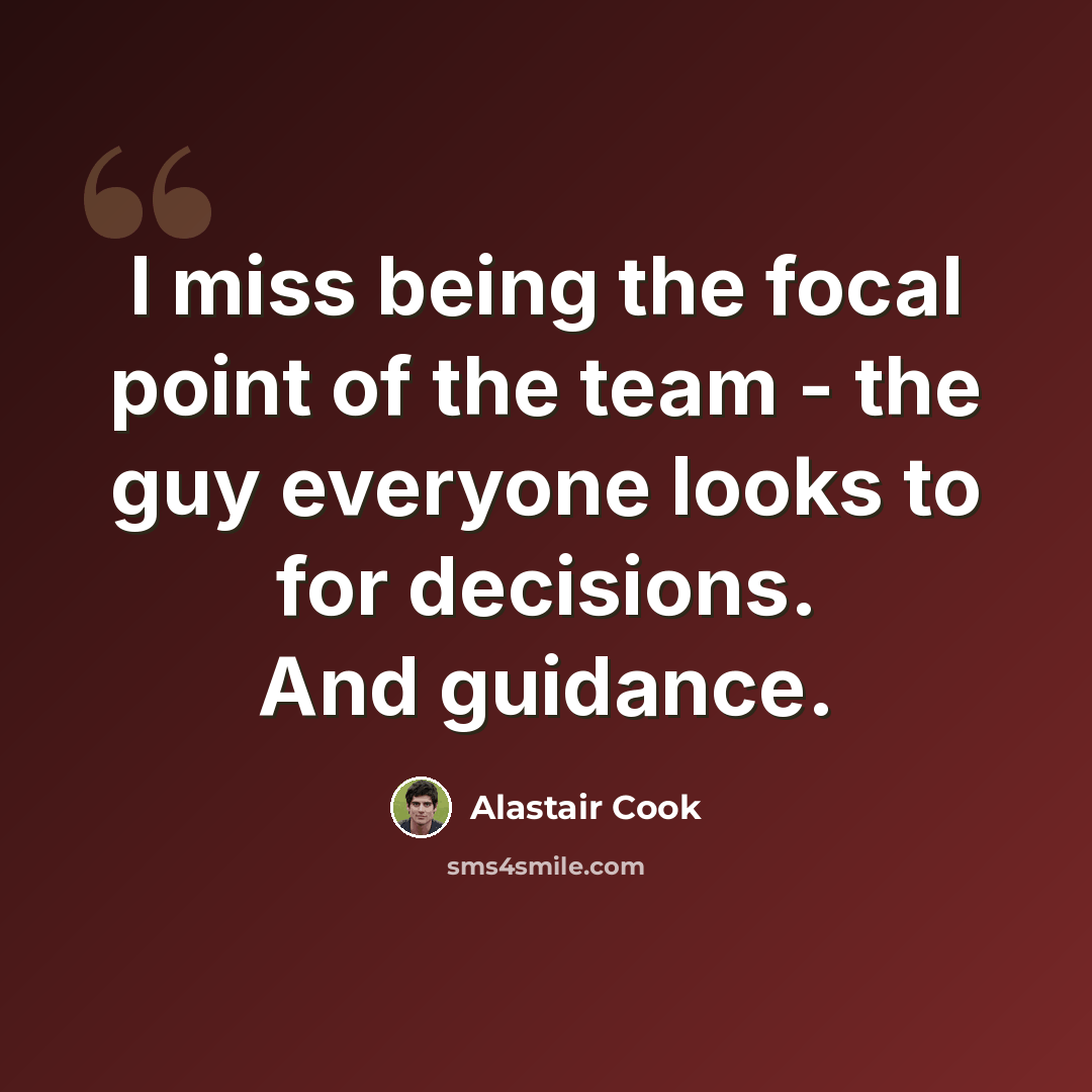 “I miss being the focal point of the team - the guy everyone looks to for decisions. And guidance.” quote by Alastair Cook