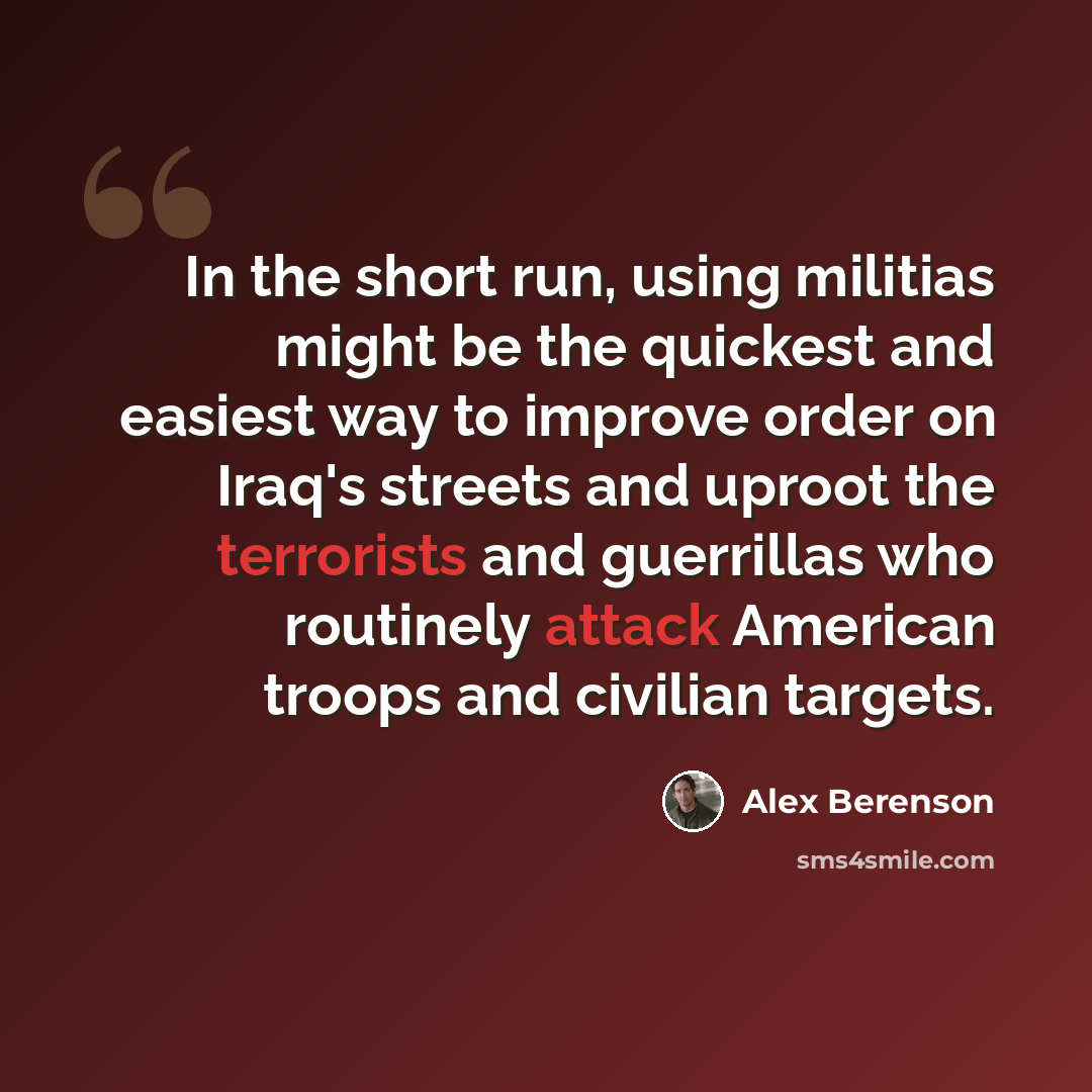 “In the short run, using militias might be the quickest and easiest way to improve order on Iraq's streets and uproot the terrorists and guerrillas who routinely attack American troops and civilian targets.” quote by Alex Berenson
