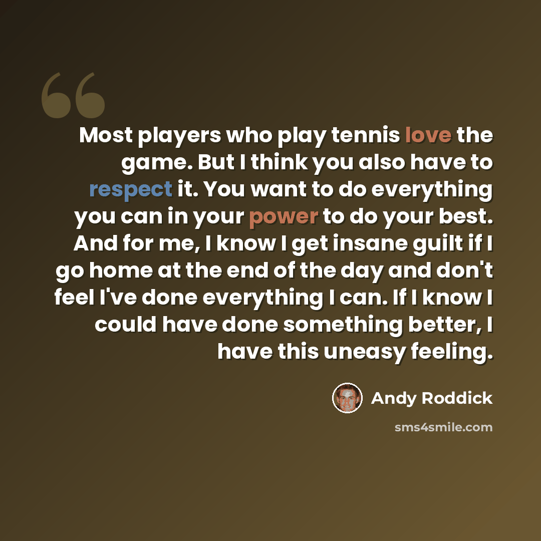 “Most players who play tennis love the game. But I think you also have to respect it. You want to do everything you can in your power to do your best. And for me, I know I get insane guilt if I go home at the end of the day and don't feel I've done everything I can. If I know I could have done…” quote by Andy Roddick