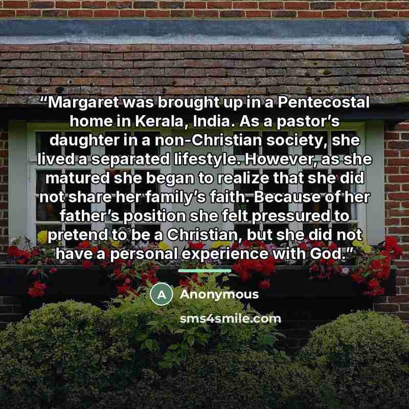 “Margaret was brought up in a Pentecostal home in Kerala, India. As a pastor’s daughter in a non-Christian society, she lived a separated lifestyle. However, as she matured she began to realize that she did not share her family’s faith. Because of her father’s position she felt pressured to pretend…” quote by Anonymous