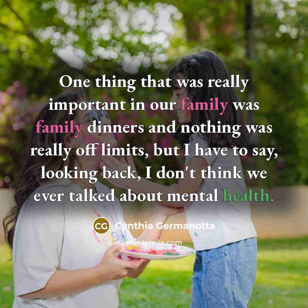 “One thing that was really important in our family was family dinners and nothing was really off limits, but I have to say, looking back, I don't think we ever talked about mental health.” quote by Cynthia Germanotta