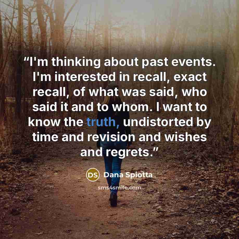 “I'm thinking about past events. I'm interested in recall, exact recall, of what was said, who said it and to whom. I want to know the truth, undistorted by time and revision and wishes and regrets.” quote by Dana Spiotta