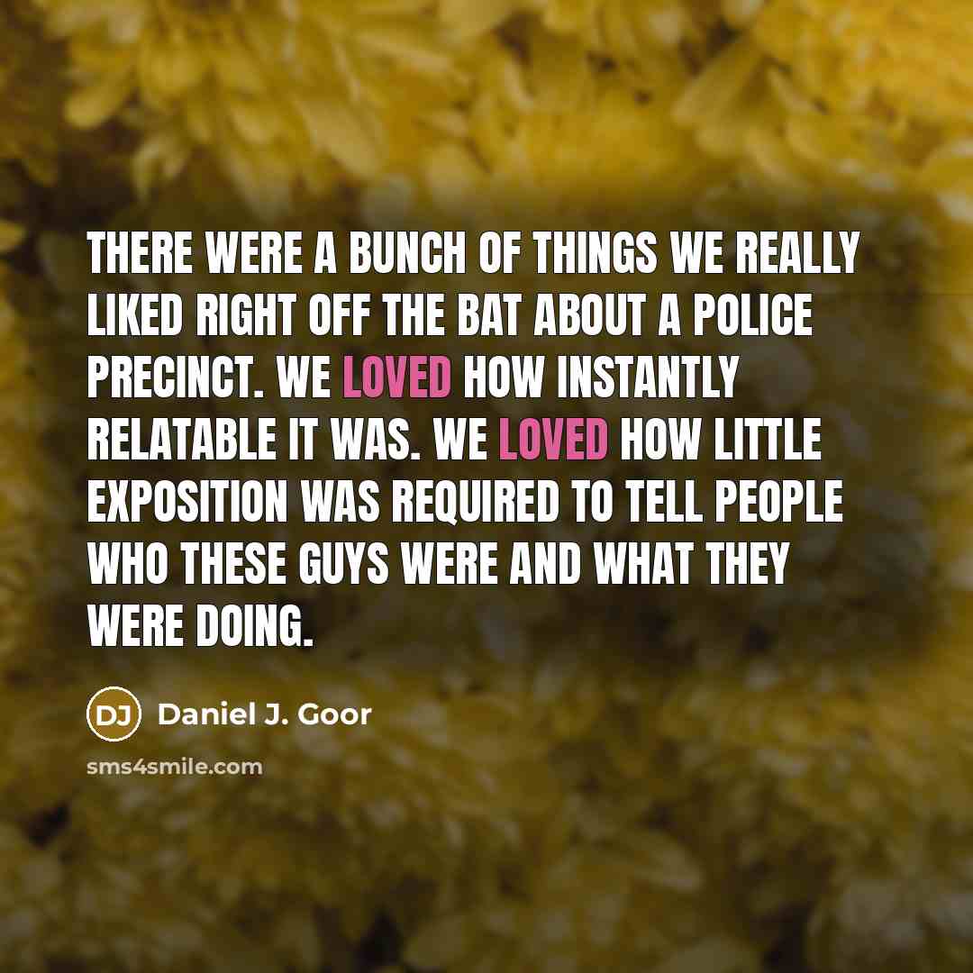 “There were a bunch of things we really liked right off the bat about a police precinct. We loved how instantly relatable it was. We loved how little exposition was required to tell people who these guys were and what they were doing.” quote by Daniel J. Goor