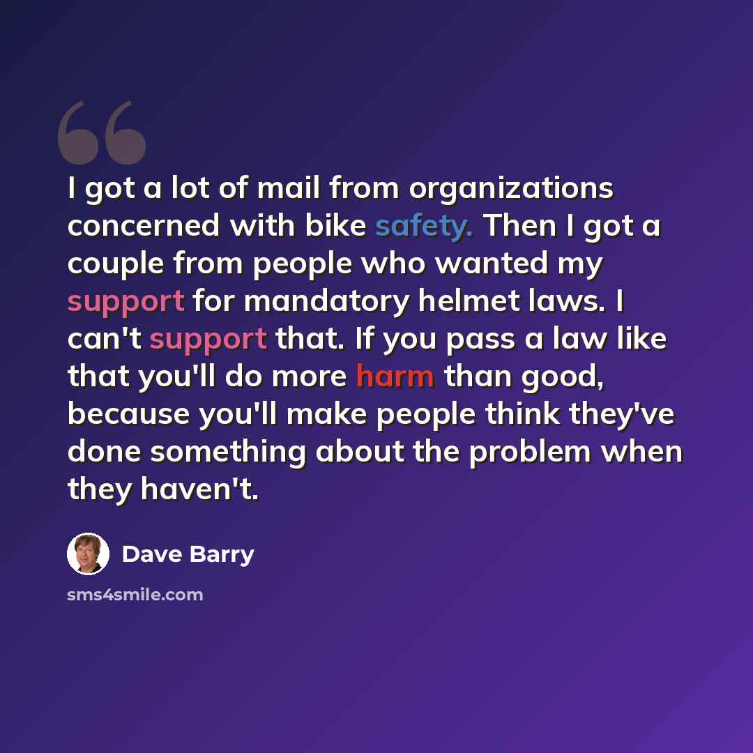 “I got a lot of mail from organizations concerned with bike safety. Then I got a couple from people who wanted my support for mandatory helmet laws. I can't support that. If you pass a law like that you'll do more harm than good, because you'll make people think they've done something about the…” quote by Dave Barry
