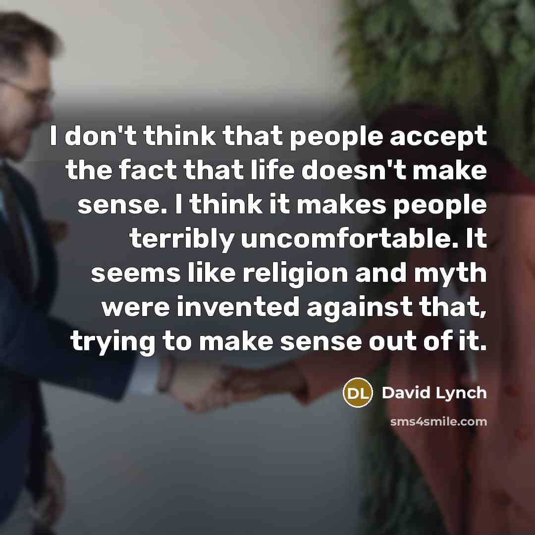 “I don't think that people accept the fact that life doesn't make sense. I think it makes people terribly uncomfortable. It seems like religion and myth were invented against that, trying to make sense out of it.” quote by David Lynch