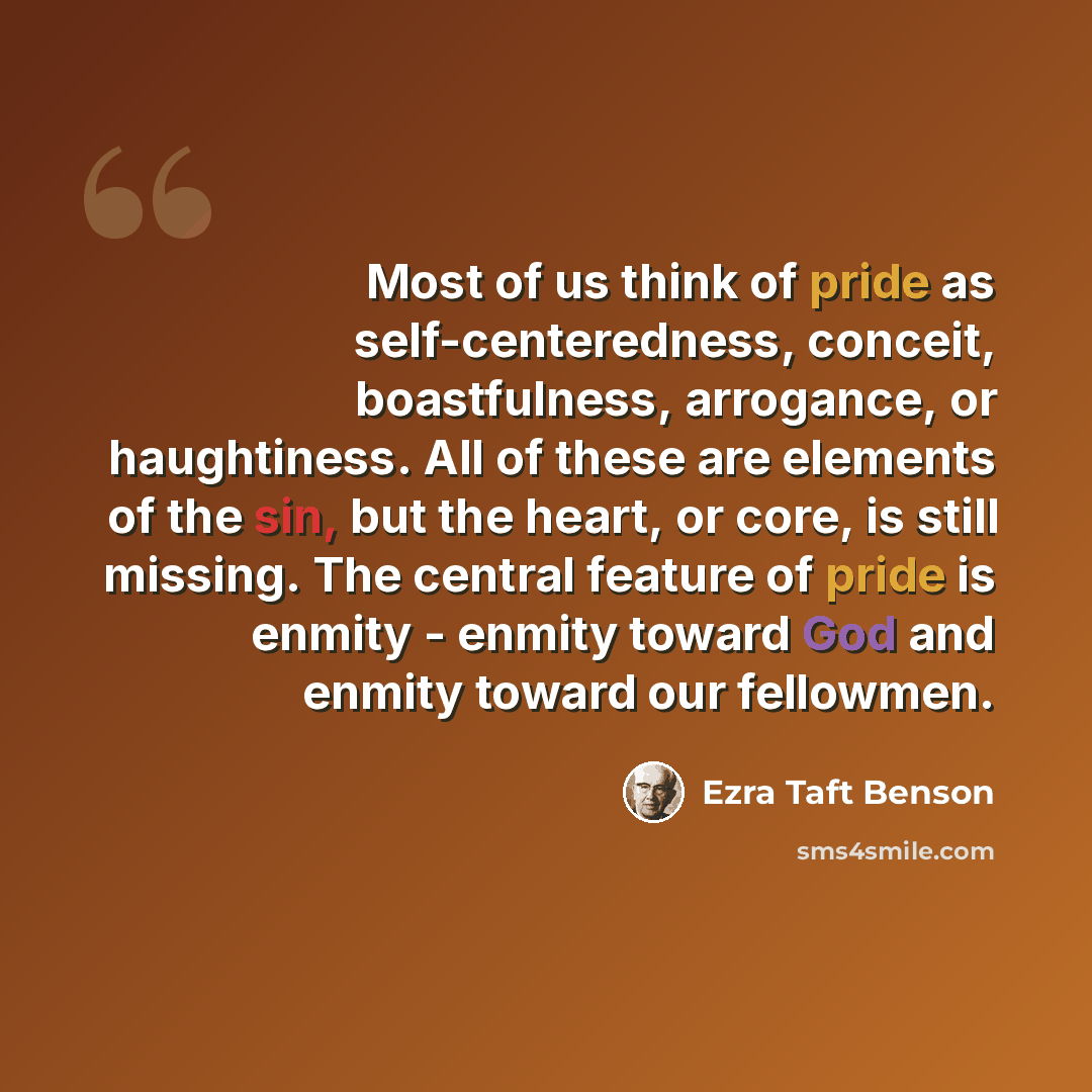 “Most of us think of pride as self-centeredness, conceit, boastfulness, arrogance, or haughtiness. All of these are elements of the sin, but the heart, or core, is still missing. The central feature of pride is enmity - enmity toward God and enmity toward our fellowmen.” quote by Ezra Taft Benson