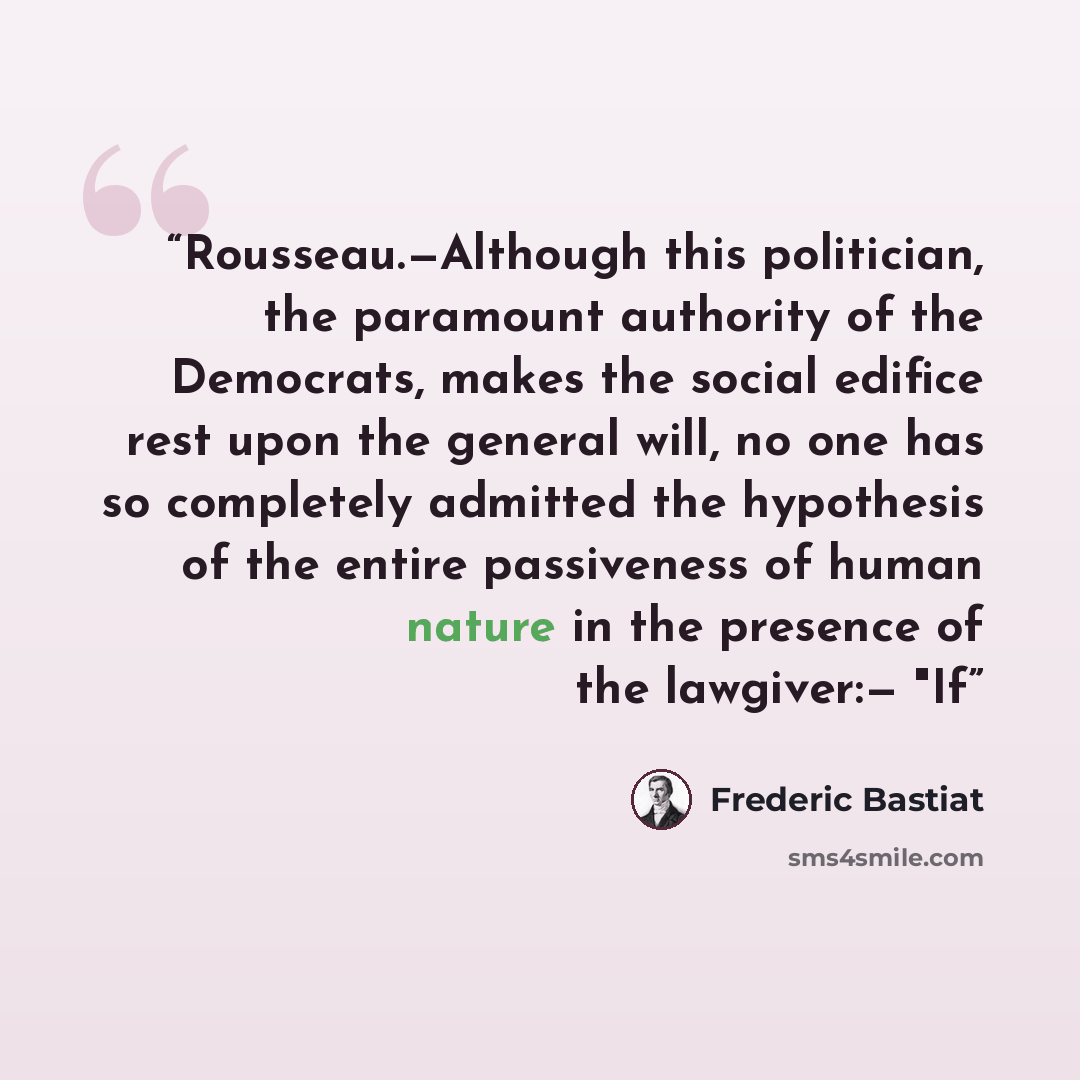 “Rousseau.—Although this politician, the paramount authority of the Democrats, makes the social edifice rest upon the general will, no one has so completely admitted the hypothesis of the entire passiveness of human nature in the presence of the lawgiver:— "If” quote by Frédéric Bastiat