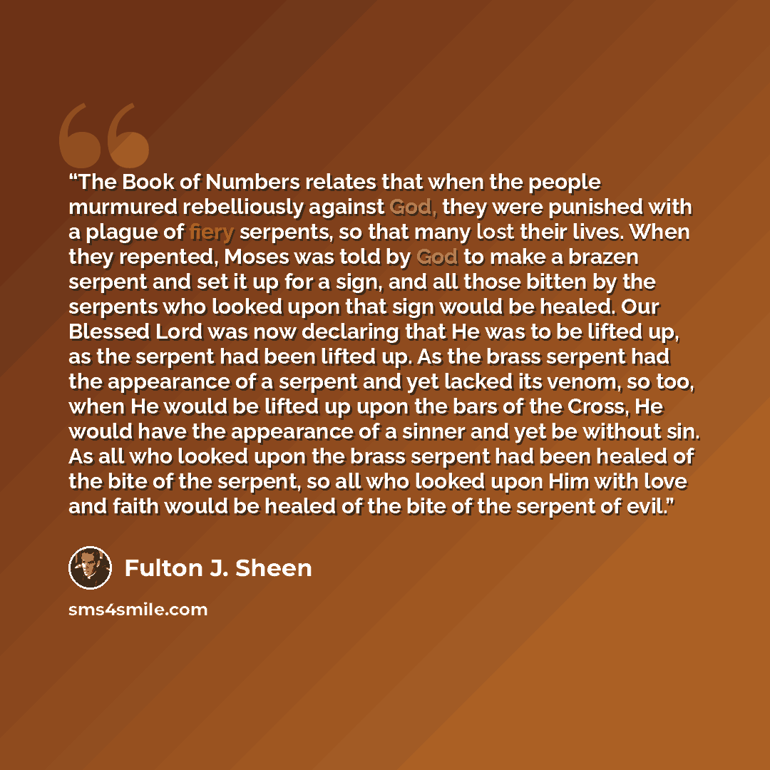 “The Book of Numbers relates that when the people murmured rebelliously against God, they were punished with a plague of fiery serpents, so that many lost their lives. When they repented, Moses was told by God to make a brazen serpent and set it up for a sign, and all those bitten by the serpents…” quote by Fulton J. Sheen