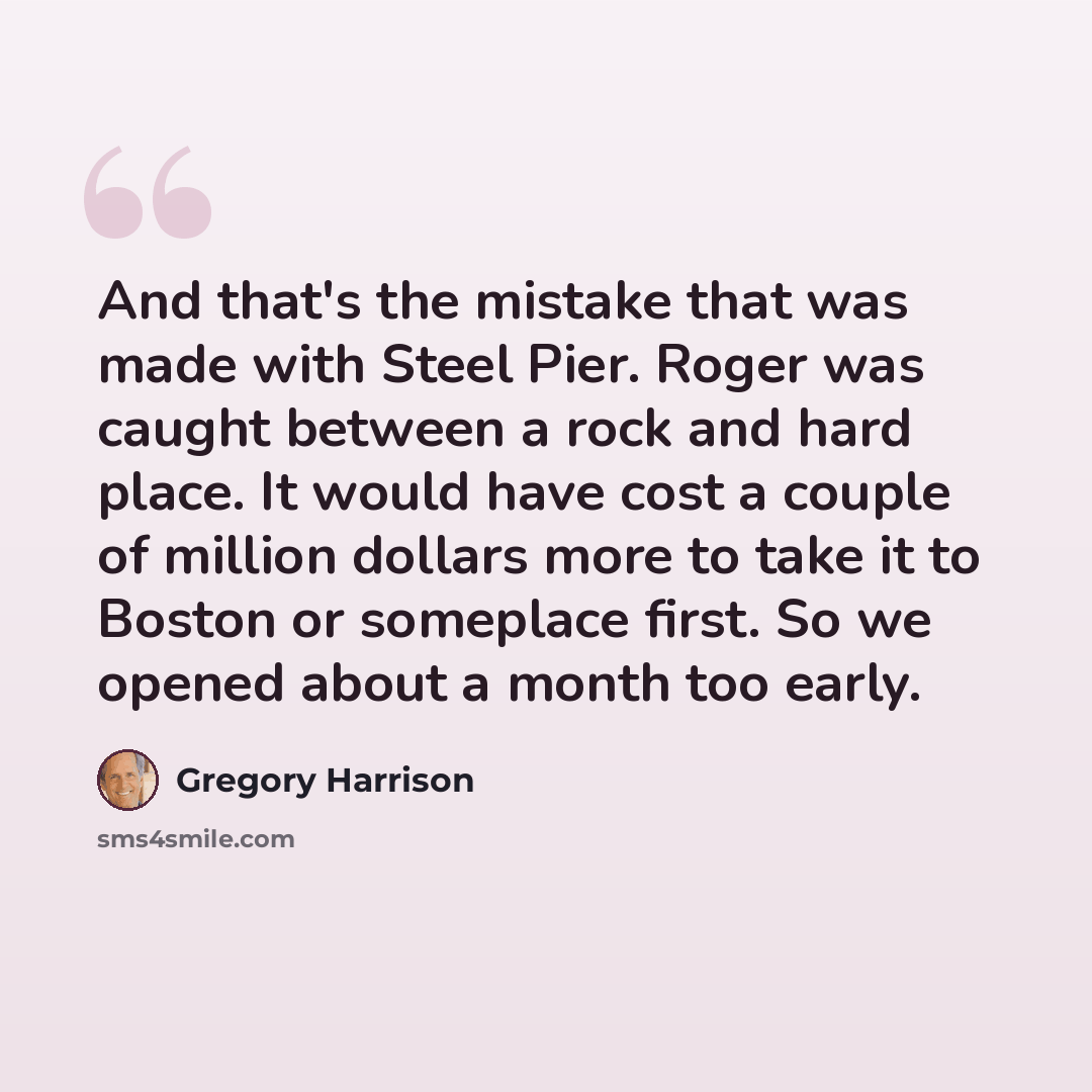 “And that's the mistake that was made with Steel Pier. Roger was caught between a rock and hard place. It would have cost a couple of million dollars more to take it to Boston or someplace first. So we opened about a month too early.” quote by Gregory Harrison