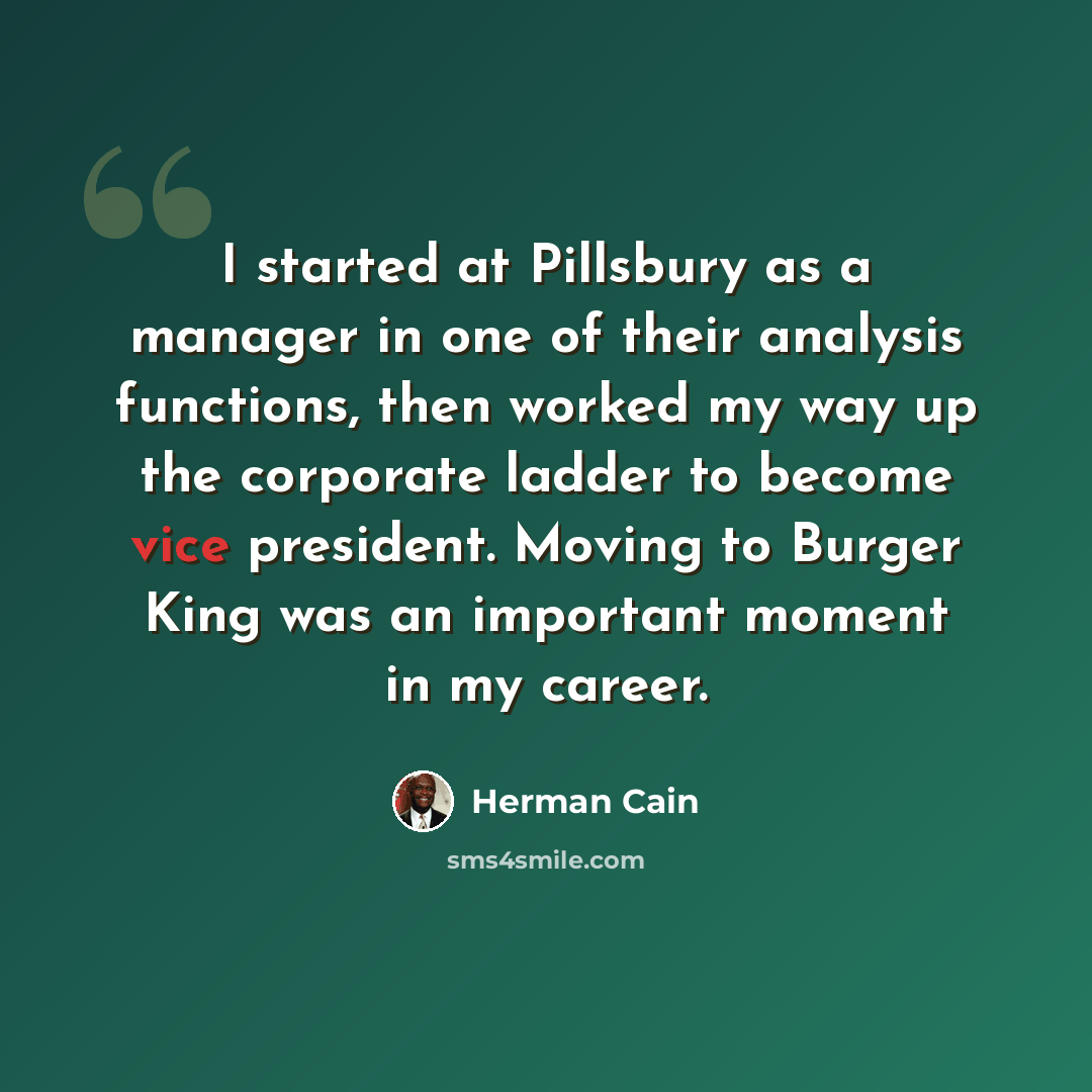 “I started at Pillsbury as a manager in one of their analysis functions, then worked my way up the corporate ladder to become vice president. Moving to Burger King was an important moment in my career.” quote by Herman Cain