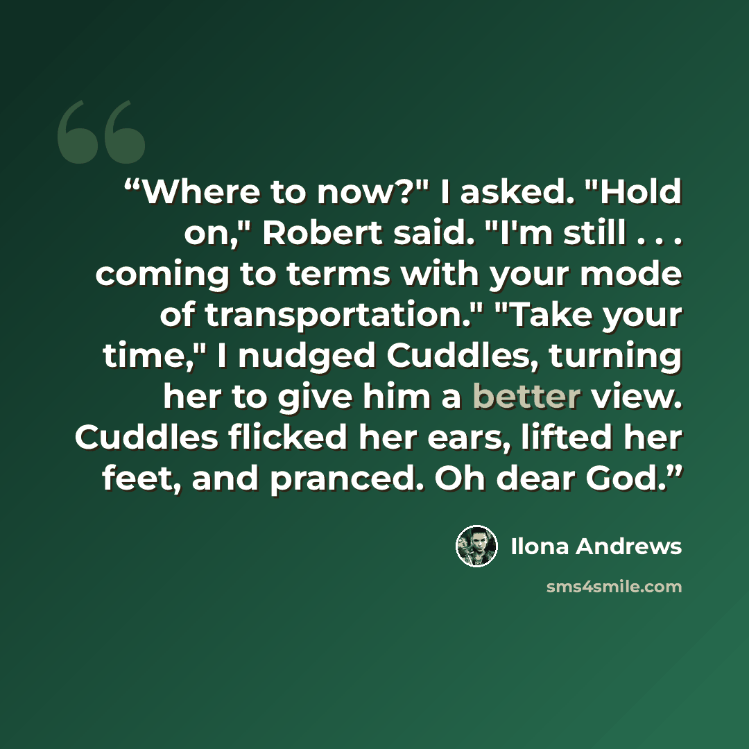“Where to now?" I asked. "Hold on," Robert said. "I'm still . . . coming to terms with your mode of transportation." "Take your time," I nudged Cuddles, turning her to give him a better view. Cuddles flicked her ears, lifted her feet, and pranced. Oh dear God.” quote by Ilona Andrews