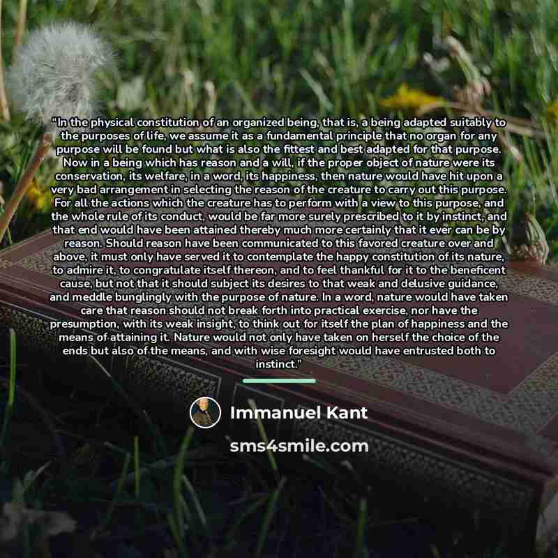 “In the physical constitution of an organized being, that is, a being adapted suitably to the purposes of life, we assume it as a fundamental principle that no organ for any purpose will be found but what is also the fittest and best adapted for that purpose. Now in a being which has reason and a…” quote by Immanuel Kant