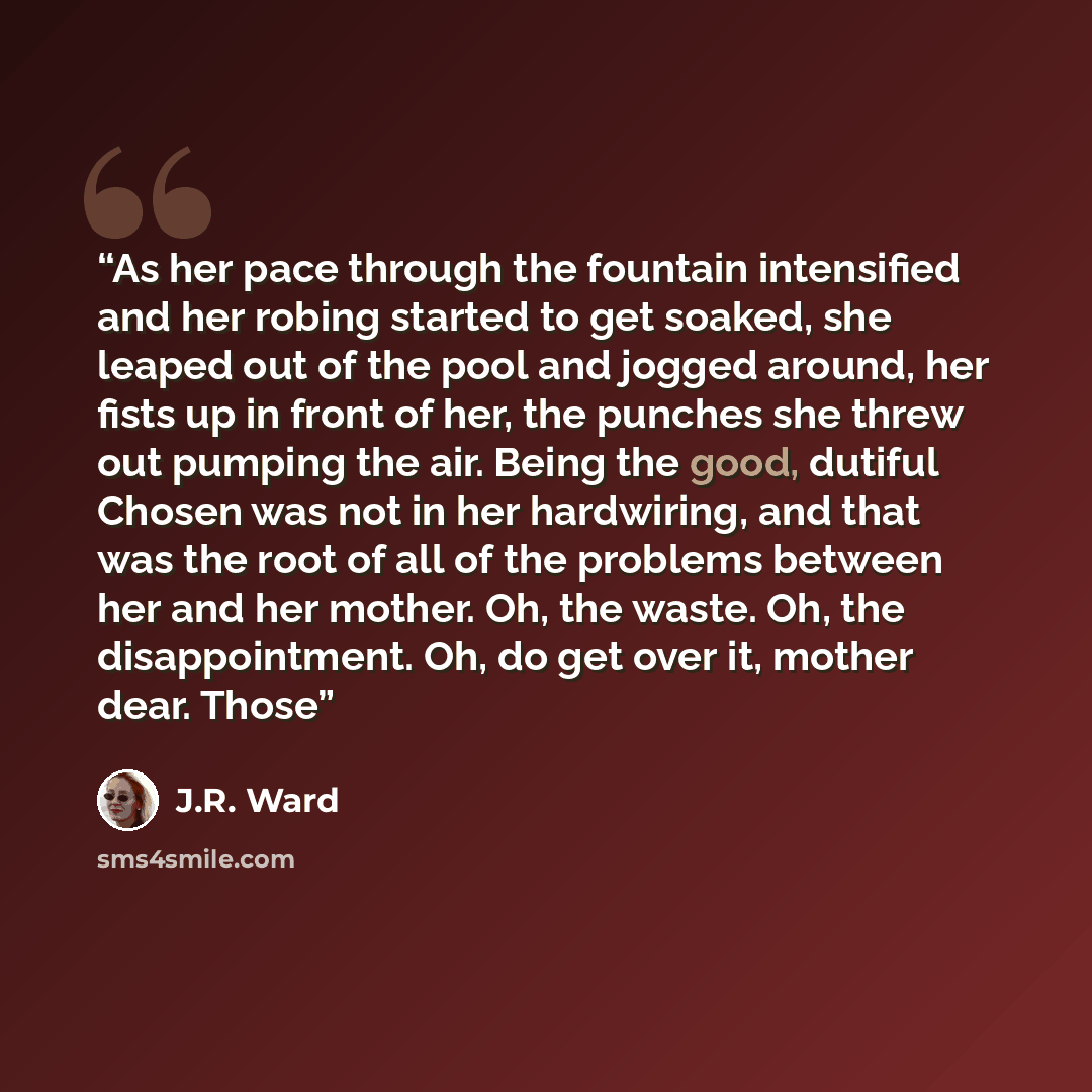 “As her pace through the fountain intensified and her robing started to get soaked, she leaped out of the pool and jogged around, her fists up in front of her, the punches she threw out pumping the air. Being the good, dutiful Chosen was not in her hardwiring, and that was the root of all of the…” quote by J.R. Ward