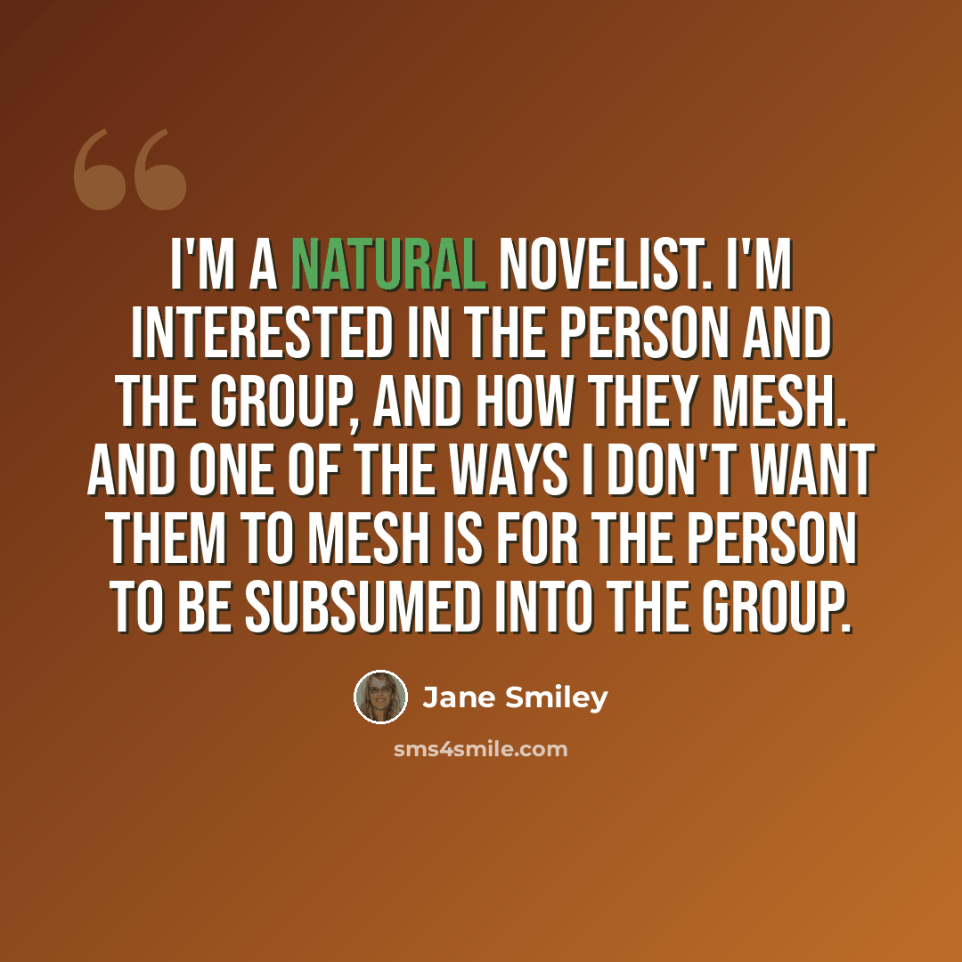 “I'm a natural novelist. I'm interested in the person and the group, and how they mesh. And one of the ways I don't want them to mesh is for the person to be subsumed into the group.” quote by Jane Smiley