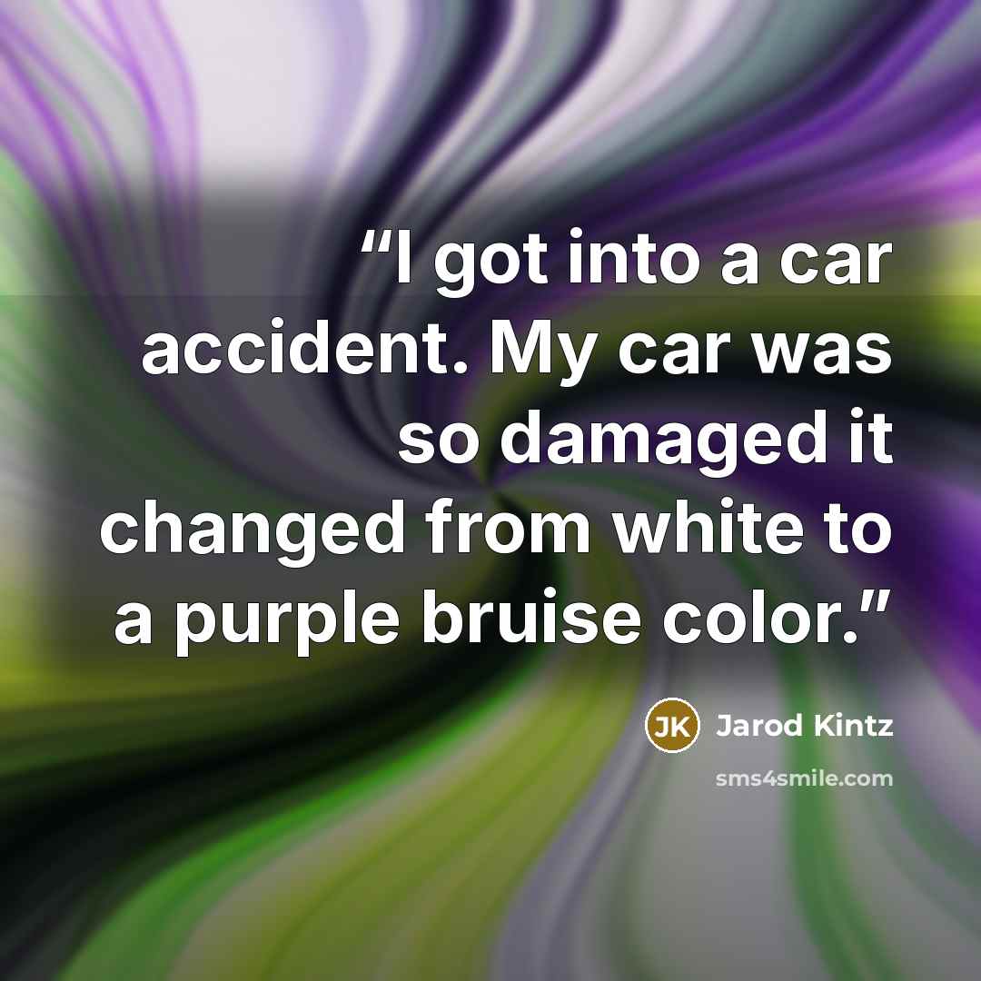“I got into a car accident. My car was so damaged it changed from white to a purple bruise color.” quote by Jarod Kintz