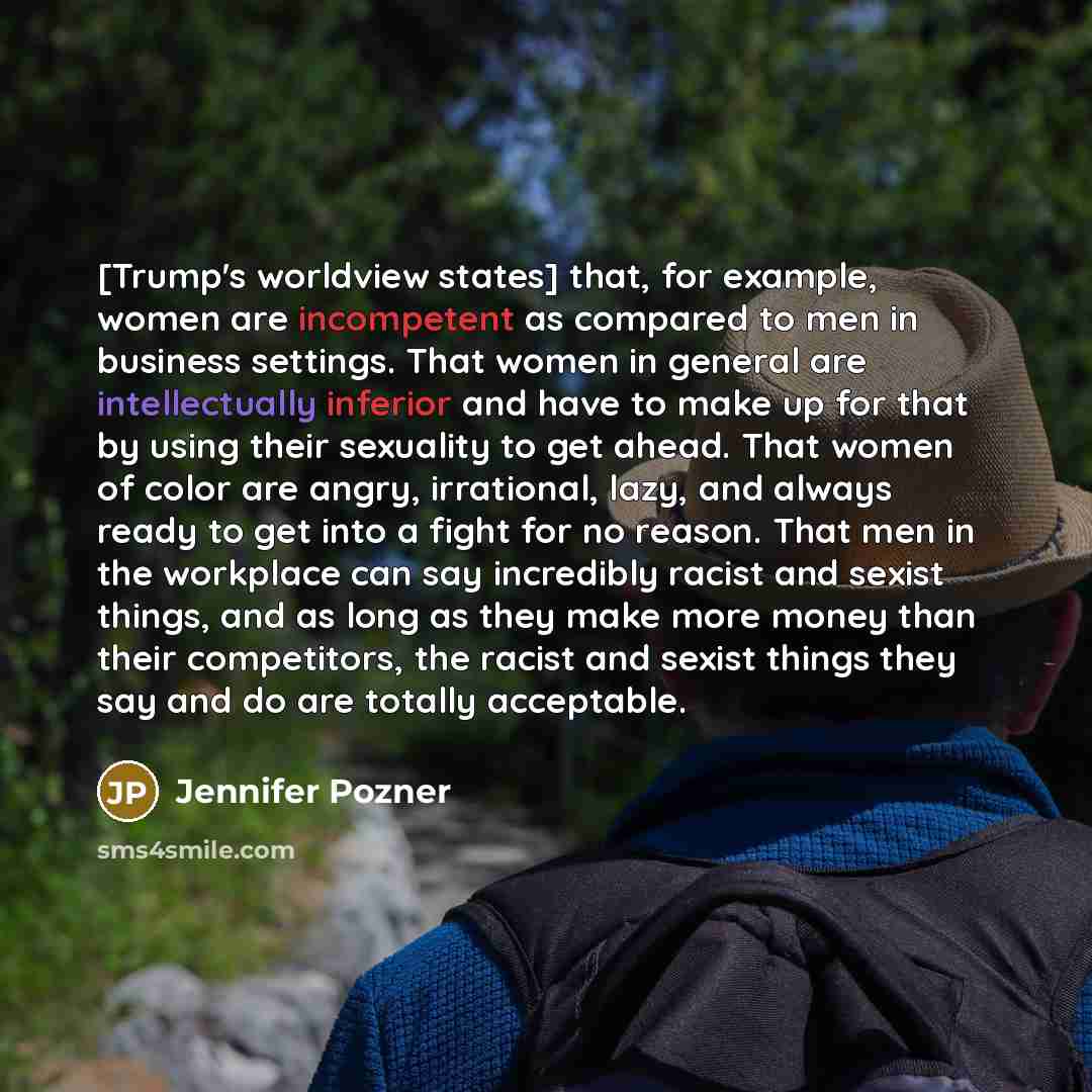 “[Trump's worldview states] that, for example, women are incompetent as compared to men in business settings. That women in general are intellectually inferior and have to make up for that by using their sexuality to get ahead. That women of color are angry, irrational, lazy, and always ready to…” quote by Jennifer Pozner