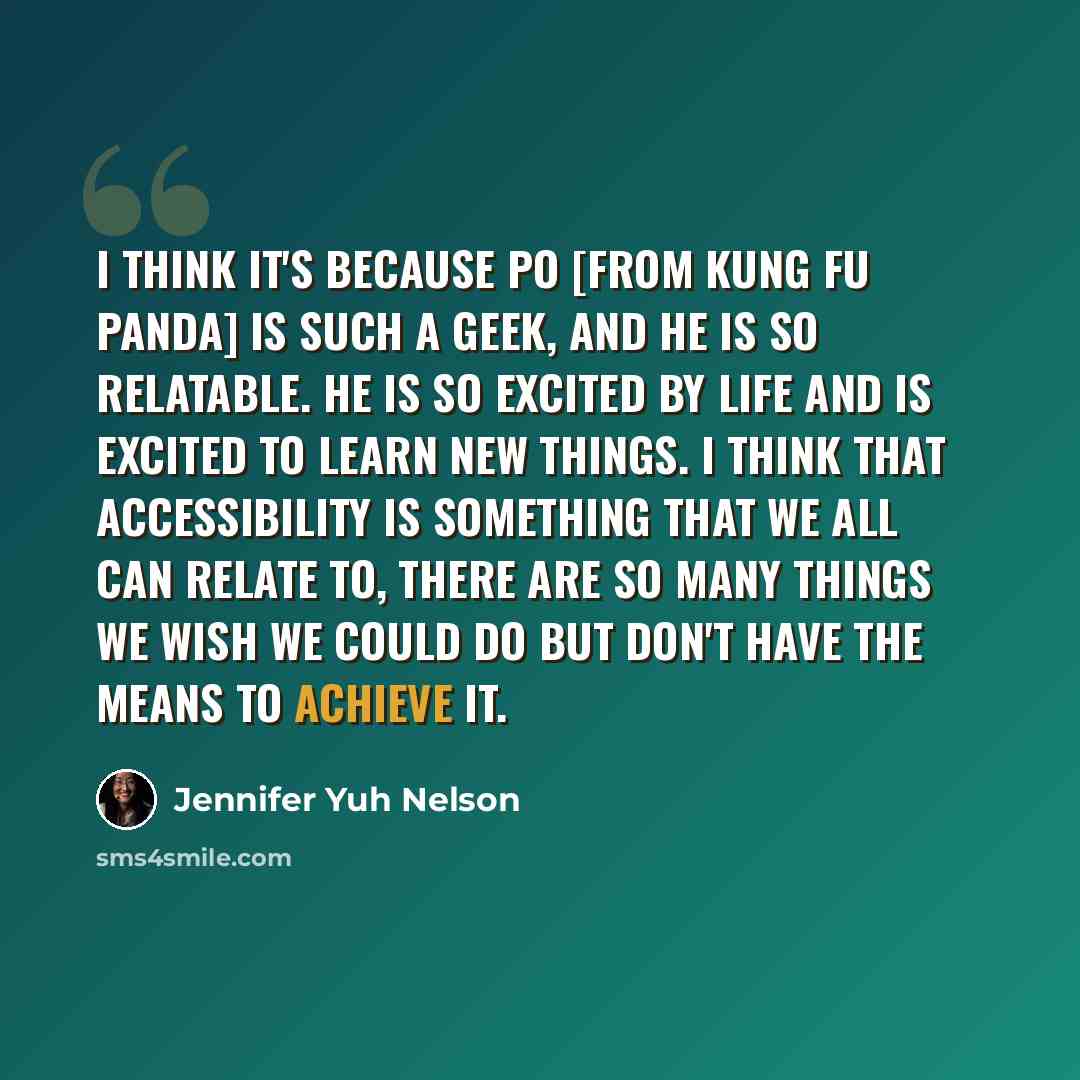 “I think it's because Po [from Kung Fu Panda] is such a geek, and he is so relatable. He is so excited by life and is excited to learn new things. I think that accessibility is something that we all can relate to, there are so many things we wish we could do but don't have the means to achieve it.” quote by Jennifer Yuh Nelson