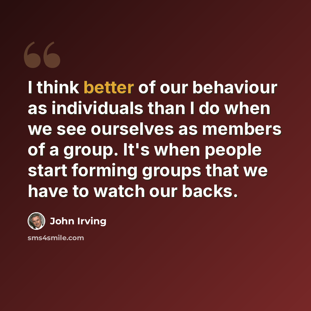 “I think better of our behaviour as individuals than I do when we see ourselves as members of a group. It's when people start forming groups that we have to watch our backs.” quote by John Irving
