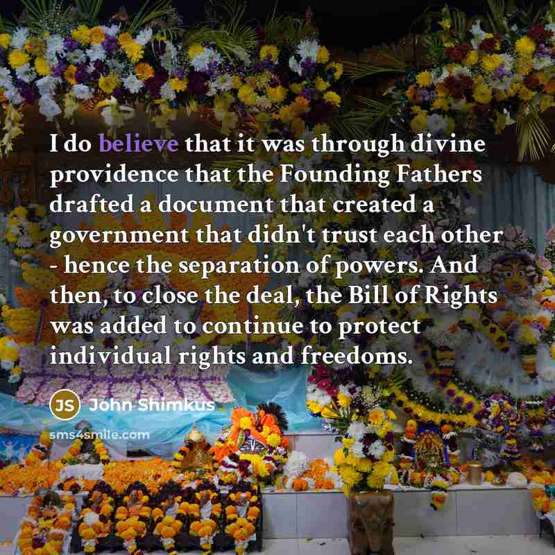 “I do believe that it was through divine providence that the Founding Fathers drafted a document that created a government that didn't trust each other - hence the separation of powers. And then, to close the deal, the Bill of Rights was added to continue to protect individual rights and freedoms.” quote by John Shimkus