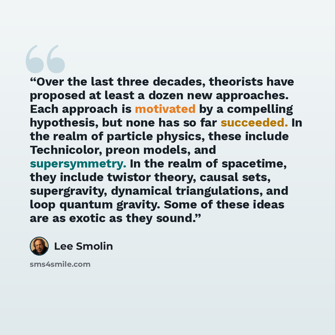 “Over the last three decades, theorists have proposed at least a dozen new approaches. Each approach is motivated by a compelling hypothesis, but none has so far succeeded. In the realm of particle physics, these include Technicolor, preon models, and supersymmetry. In the realm of spacetime, they…” quote by Lee Smolin