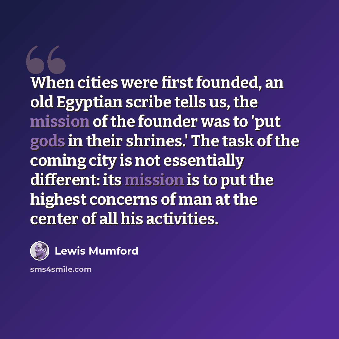 “When cities were first founded, an old Egyptian scribe tells us, the mission of the founder was to 'put gods in their shrines.' The task of the coming city is not essentially different: its mission is to put the highest concerns of man at the center of all his activities.” quote by Lewis Mumford