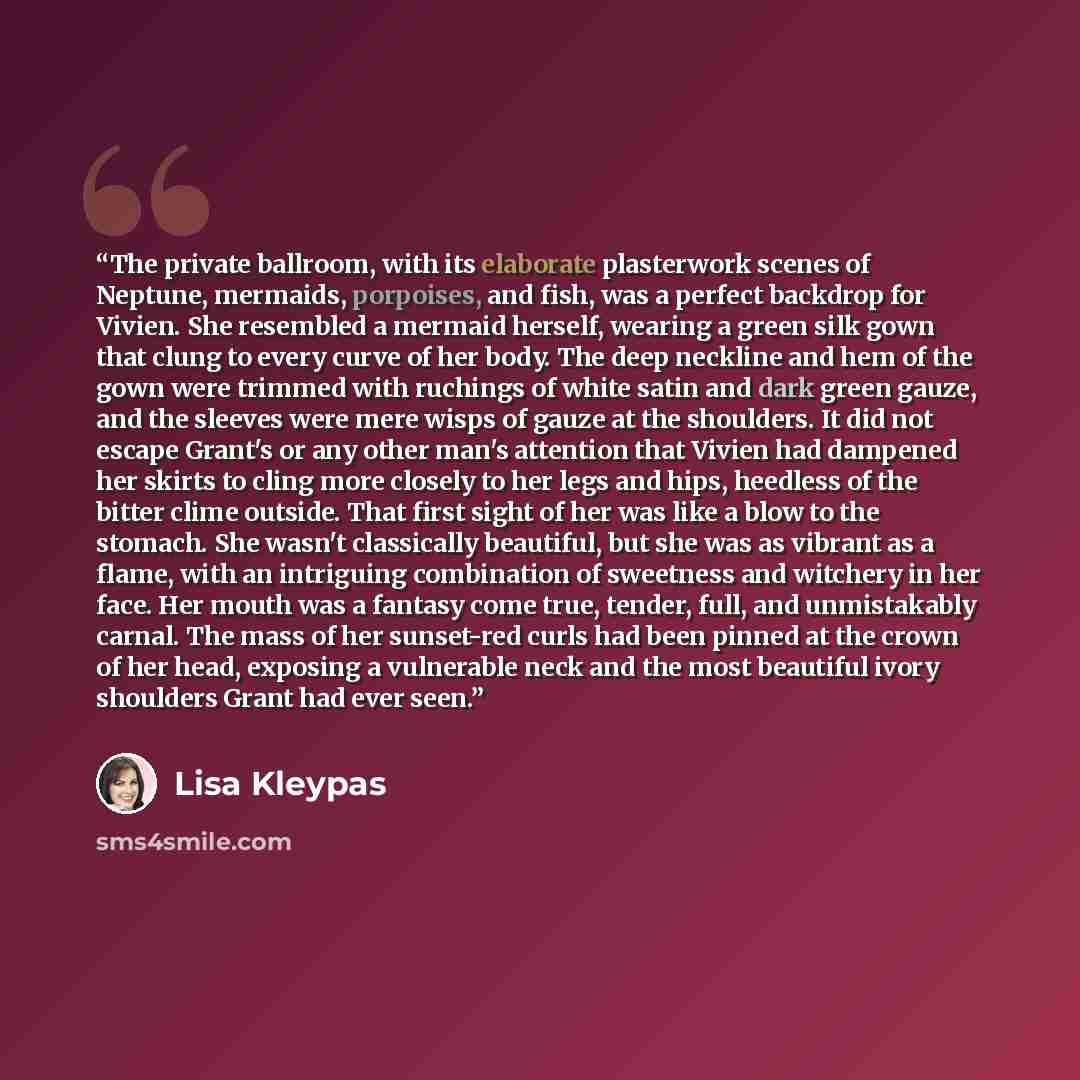 “The private ballroom, with its elaborate plasterwork scenes of Neptune, mermaids, porpoises, and fish, was a perfect backdrop for Vivien. She resembled a mermaid herself, wearing a green silk gown that clung to every curve of her body. The deep neckline and hem of the gown were trimmed with…” quote by Lisa Kleypas
