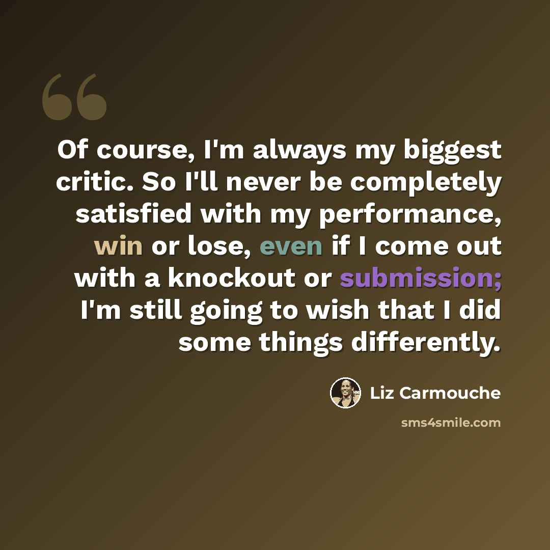 “Of course, I'm always my biggest critic. So I'll never be completely satisfied with my performance, win or lose, even if I come out with a knockout or submission; I'm still going to wish that I did some things differently.” quote by Liz Carmouche