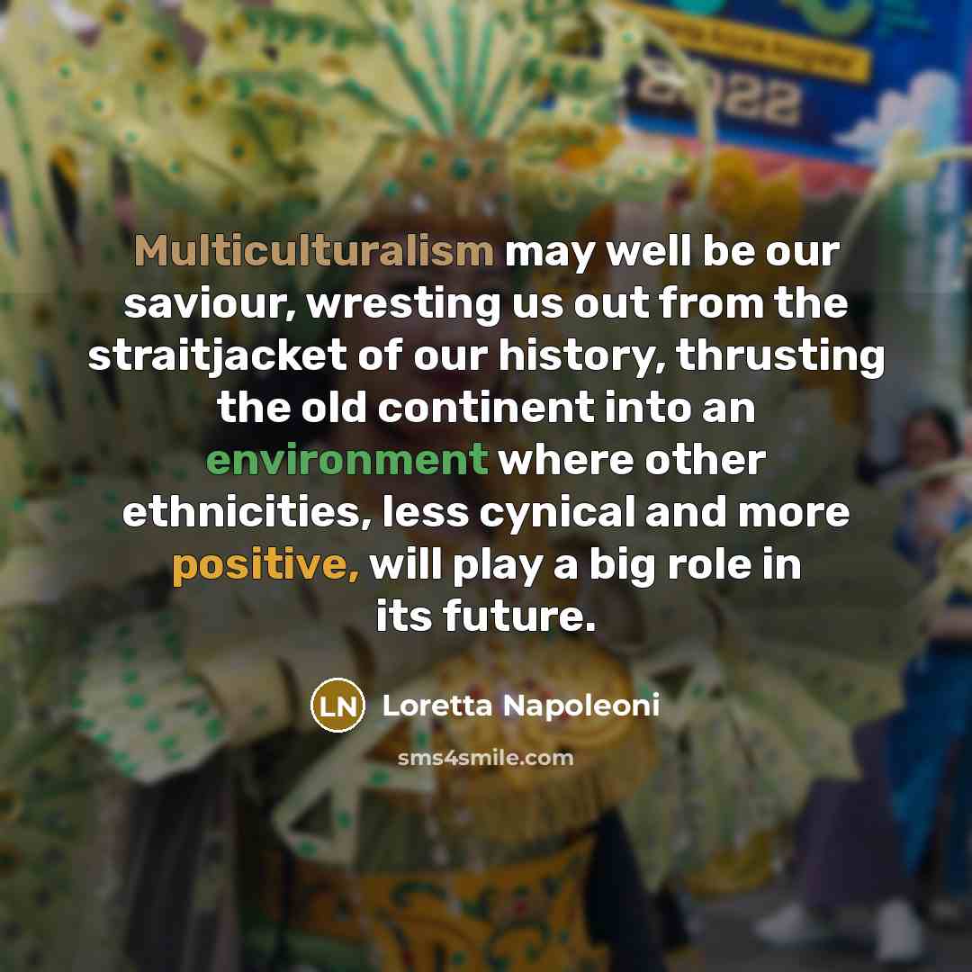 “Multiculturalism may well be our saviour, wresting us out from the straitjacket of our history, thrusting the old continent into an environment where other ethnicities, less cynical and more positive, will play a big role in its future.” quote by Loretta Napoleoni